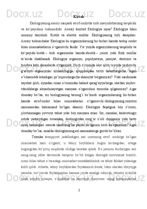 Kirish
   Ekologiyaning asosiy maqsadi atrof-muhitda tirik mavjudotlarning tarqalishi
va   ko’payishini   tushunishdir.   Asosiy   kontent   Ekologiya   nima?   Ekologiya   bilan
umumiy   tanishish.   Biotik   va   abiotik   omillar.   Ekologiyaning   turli   darajalari.
Asosiy tushunchalar Ekologiya   bu organizmlarning bir-birlari hamda tashqi muhit
bilan munosabatlarini o’rganuvchi fandir. Yer yuzida organizmlarning tarqalishi va
ko’payishi   biotik   –   tirik   organizmlar   hamda   abiotik   –   jonsiz   yoki   fizik   omillar
ta sirida   shakllanadi.   Ekologiya   organizm,   populyatsiya,   jamiyat,   ekotizim   vaʼ
biosfera kabi darajalarda o’rganiladi. Hech o’rmonda sayr qilib, u yerda yashovchi
g’aroyib   organizmlar   xilmaxilligiga,   qirqquloqdan   tortib   daraxtlargacha,   lagan
o’lchamidek keladigan qo’ziqorinlargacha ahamiyat berganmisiz? Yoki mashinada
sayohat qilib, oynadan eman o’rmonidan baland qarag’ayzorlarga, ulardan yaylov-
tekisliklarga   almashinayotgan   manzara   o’zgarishini   tomosha   qilganmisiz?   Agar
shunday   bo’lsa,   siz   biologiyaning   tarmog’i   bo’lmish   organizmlarning   bir-birlari
hamda   atrof-muhit   bilan   munosabatini   o’rganuvchi   ekologiyaning   mumtoz
namunasidan   bahramand   bo’lgan   ekansiz.   Ekologiya   faqatgina   boy   o’rmon,
jilovlanmagan  yovvoyi  tabiat  yoki  boy manzara emas.  Siz,  masalan, karavotingiz
ostida   yashaydigan   suvarakni,   dushingizdan   mog’or   o’sib   chiqqanini   yoki   hatto
oyoq barmoqlari orasida zamburug’lar paydo bo’lganini hech ko’rganmisiz? Agar
shunday bo’lsa, amalda ekologiyaning asl namunalariga guvoh bo’libsiz. 
    Texnika   taraqqiyoti   jadallashgan   sari   insonning   atrof   -muhitga   bo’lgan
munosabati   ham   o’zgarib,   u   tabiiy   boyliklarni   bugun   kechagidan,   ertaga
bugungidan   ko’proq   miqdorda   olishga   harakat   qiladi.   Bu   jarayon   kuchaygan   sari
ming-ming   yillar   davomida   barqaror   bo’lib   kelgan   ekologik   muvozanat   buzilib,
inson bilan tabiat o’rtasidagi munosabat murakkablashdi va tabiat falokat yokasiga
kelib qoldi. Albatta, tabiiy boyliklardan foydalanish kerak, lekin ulardan ehtiyojga
yarasha, me’yorida foydalanishni  hamma joyda amalga oshirish,  tabiatni  izchillik
bilan   boyitib   ayniqsa,   o’simliklar   va   hayvonot   dunyosini   uning   komponentlari
3 