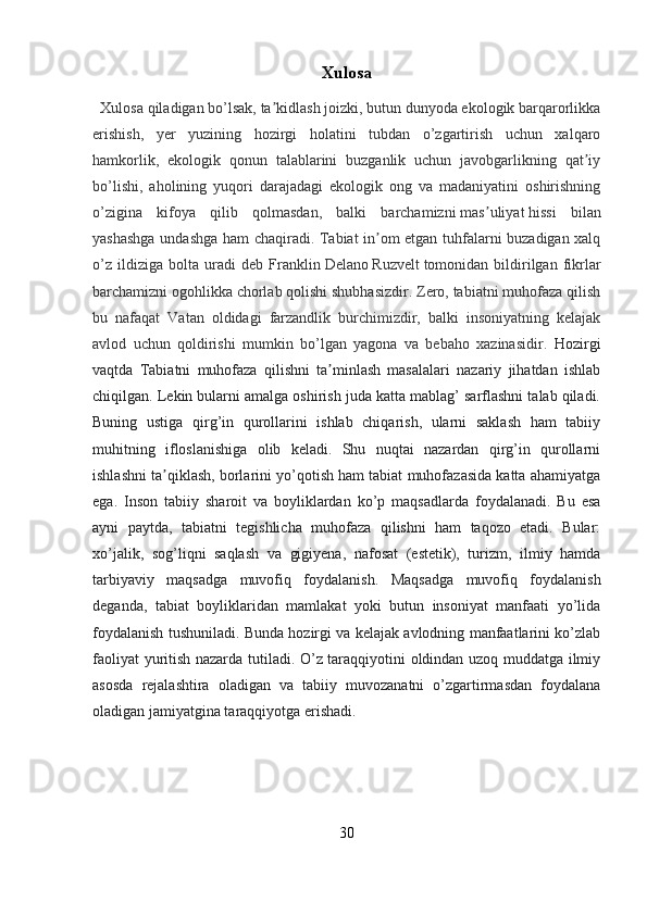 Xulosa
   Xulosa qiladigan bo’lsak, ta kidlash joizki, butun dunyoda ekologik barqarorlikkaʼ
erishish,   yer   yuzining   hozirgi   holatini   tubdan   o’zgartirish   uchun   xalqaro
hamkorlik,   ekologik   qonun   talablarini   buzganlik   uchun   javobgarlikning   qat iy	
ʼ
bo’lishi,   aholining   yuqori   darajadagi   ekologik   ong   va   madaniyatini   oshirishning
o’zigina   kifoya   qilib   qolmasdan,   balki   barchamizni   mas uliyat	
ʼ   hissi   bilan
yashashga undashga ham chaqiradi. Tabiat in om etgan tuhfalarni buzadigan xalq	
ʼ
o’z   ildiziga   bolta   uradi   deb   Franklin   Delano   Ruzvelt   tomonidan   bildirilgan   fikrlar
barchamizni ogohlikka chorlab qolishi shubhasizdir. Zero, tabiatni muhofaza qilish
bu   nafaqat   Vatan   oldidagi   farzandlik   burchimizdir,   balki   insoniyatning   kelajak
avlod   uchun   qoldirishi   mumkin   bo’lgan   yagona   va   bebaho   xazinasidir.   Hozirgi
vaqtda   Tabiatni   muhofaza   qilishni   ta minlash   masalalari   nazariy   jihatdan   ishlab	
ʼ
chiqilgan. Lekin bularni amalga oshirish juda katta mablag’ sarflashni talab qiladi.
Buning   ustiga   qirg’in   qurollarini   ishlab   chiqarish,   ularni   saklash   ham   tabiiy
muhitning   ifloslanishiga   olib   keladi.   Shu   nuqtai   nazardan   qirg’in   qurollarni
ishlashni ta qiklash, borlarini yo’qotish ham tabiat muhofazasida katta ahamiyatga	
ʼ
ega.   Inson   tabiiy   sharoit   va   boyliklardan   ko’p   maqsadlarda   foydalanadi.   Bu   esa
ayni   paytda,   tabiatni   tegishlicha   muhofaza   qilishni   ham   taqozo   etadi.   Bular:
xo’jalik,   sog’liqni   saqlash   va   gigiyena,   nafosat   (estetik),   turizm,   ilmiy   hamda
tarbiyaviy   maqsadga   muvofiq   foydalanish.   Maqsadga   muvofiq   foydalanish
deganda,   tabiat   boyliklaridan   mamlakat   yoki   butun   insoniyat   manfaati   yo’lida
foydalanish tushuniladi. Bunda hozirgi va kelajak avlodning manfaatlarini ko’zlab
faoliyat yuritish nazarda tutiladi. O’z taraqqiyotini oldindan uzoq muddatga ilmiy
asosda   rejalashtira   oladigan   va   tabiiy   muvozanatni   o’zgartirmasdan   foydalana
oladigan jamiyatgina taraqqiyotga erishadi.
            
30 