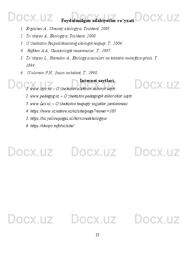 Foydalanilgan adabiyotlar ro’yxati
1. Ergashev A., Umumiy ekologiya, Toshkent, 2003.
2. To’xtayev A., Ekologiya, Toshkent, 2000.
3. O’zbekiston Respublikasining ekologik huquqi, T., 2004;
4.  Rafikov A.A., Geoekologik muammolar, T., 1997; 
5. To’xtayev L., Hamidov A., Ekologiya asoslari va tabiatni muhofaza qilish, T. 
1994;
6.  G’ulomov P.N., Inson va tabiat, T., 1990.
Internet saytlari.
1. www.ziyo.uz – O’zbekiston elektron axborot sayti
2. www.pedagog.uz – O’zbekiston pedagogik axborotlar sayti
3. www.Lex.uz – O’zbekiston huquqiy xujjatlar jamlanmasi
4. https://www.uznature.uz/uz/site/page?numer=103
5. https://uz.yellowpages.uz/korxona/ekologiya
6. https://dunyo.info/uz/site/
31 