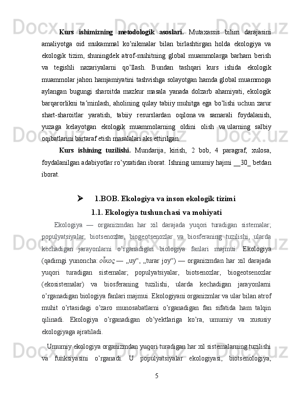 Kurs   ishimizning   metodologik   asoslari.   Mutaxassis   bilim   darajasini
amaliyotga   oid   mukammal   ko’nikmalar   bilan   birlashtirgan   holda   ekologiya   va
ekologik   tizim,   shuningdek   atrof-muhitning   global   muammolarga   barham   berish
va   tegishli   nazariyalarni   qo’llash.   Bundan   tashqari   kurs   ishida   ekologik
muammolar jahon hamjamiyatini tashvishga   solayotgan hamda global muammoga
aylangan   bugungi   sharoitda   mazkur   masala   yanada   dolzarb   ahamiyati,   ekologik
barqarorlikni   ta minlash,   aholining   qulay   tabiiyʼ   muhitga   ega   bo’lishi   uchun   zarur
shart-sharoitlar   yaratish,   tabiiy   resurslardan   oqilona   va   samarali   foydalanish,
yuzaga   kelayotgan   ekologik   muammolarning   oldini   olish   va   ularning   salbiy
oqibatlarini bartaraf etish masalalari aks ettirilgan.
Kurs   ishining   tuzilishi.   Mundarija,   kirish,   2   bob,   4   paragraf,   xulosa,
foydalanilgan adabiyotlar ro’yxatidan iborat.   Ishning umumiy hajmi __30_ betdan
iborat.
 1.BOB. Ekologiya va inson ekologik tizimi
1.1. Ekologiya tushunchasi va mohiyati
      Ekologiya   —   organizmdan   har   xil   darajada   yuqori   turadigan   sistemalar;
populyatsiyalar,   biotsenozlar,   biogeotsenozlar   va   biosferaning   tuzilishi,   ularda
kechadigan   jarayonlarni   o’rganadigan   biologiya   fanlari   majmui.   Ekologiya
(qadimgi   yunoncha:   ο κος	
ἶ   —   „uy“,   „turar   joy“)   —   organizmdan   har   xil   darajada
yuqori   turadigan   sistemalar;   populyatsiyalar,   biotsenozlar,   biogeotsenozlar
(ekosistemalar)   va   biosferaning   tuzilishi,   ularda   kechadigan   jarayonlarni
o’rganadigan biologiya fanlari majmui.  Ekologiyani organizmlar va ular bilan atrof
muhit   o’rtasidagi   o’zaro   munosabatlarni   o’rganadigan   fan   sifatida   ham   talqin
qilinadi.   Ekologiya   o’rganadigan   ob yektlariga   ko’ra,   umumiy   va   xususiy	
ʼ
ekologiyaga ajratiladi.
   Umumiy ekologiya organizmdan yuqori turadigan har xil sistemalarning tuzilishi
va   funksiyasini   o’rganadi.   U   populyatsiyalar   ekologiyasi,   biotsenologiya,
5
