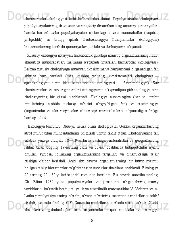 ekosistemalar   ekologiyasi   kabi   bo’limlardan   iborat.   Populyatsiyalar   ekologiyasi
populyatsiyalarining strukturasi va miqdoriy dinamikasining umumiy qonuniyatlari
hamda   har   xil   turlar   populyatsiyalari   o’rtasidagi   o’zaro   munosabatlar   (raqobat,
yirtqichlik)   ni   tadqiq   qiladi.   Biotsenologiya   (hamjamoalar   ekologiyasi)
biotsenozlarning tuzilishi qonuniyatlari, tarkibi va funksiyasini o’rganadi.
  Xususiy ekologiya muayyan taksonomik guruhga mansub organizmlarning muhit
sharoitiga   munosabatlari   majmuini   o’rganadi   (masalan,   hasharotlar   ekologiyasi).
Ba zan xususiy ekologiyaga muayyan ekosistema va hamjamoani o’rganadigan fanʼ
sifatida   ham   qaraladi   (mas,   qishloq   xo’jaligi   ekosistemalari   ekologiyasi   —
agroekologiya;   o’simliklar   hamjamoalari   ekologiyasi   —   fitotsenologiya).   Suv
ekosistemalari va suv organizmlari ekologiyasini o’rganadigan gidrobiologiya ham
ekologiyaning   bir   qismi   hisoblanadi.   Ekologiya   autekologiya   (har   xil   muhit
omillarining   alohida   turlarga   ta sirini   o’rgay digan   fan)   va   sinekologiya	
ʼ ʼ
(organizmlar   va   ular   majmualari   o’rtasidagi   munosabatlarni   o’rganadigan   fan)ga
ham ajratiladi.
     Ekologiya terminini 1866-yil nemis olimi ekologiya E. Gekkel organizmlarning
atrof muhit bilan munosabatlarini belgilash uchun taklif etgan. Ekologiyaning fan
sifatida   yuzaga   chiqishi   18—19-asrlarda   yashagan   naturalistlar   va   geograflarning
ishlari   bilan   bog’liq.   19-asrning   oxiri   va   20-asr   boshlarida   tadqiqotchilar   ayrim
omillar,   ayniqsa,   iqlimning   organizmlarning   tarqalishi   va   dinamikasiga   ta sir	
ʼ
etishiga   e tibor   berishdi.   Ayni   shu   davrda   organizmlarning   bir   butun   majmui	
ʼ
bo’lgan tabiiy biotsenozlar to’g’risidagi tasavvurlar shakllana boshlaydi. Ekologiya
20-asrning   20—30-yillarida   jadal   rivojlana   boshladi.   Bu   davrda   amerika   zoologi
Ch.   Elton   1930   yilda   populyatsiyalar   va   jamoalarni   o’rganishning   asosiy
vazifalarini ko’rsatib berdi; italiyalik va amerikalik matematiklar V. Volterra va A.
Lotka   populyatsiyalarning   o’sishi,   o’zaro   ta sirining   matematik   modellarini   taklif	
ʼ
etishdi; rus mikrobiologi G.F. Gauze bu modellarni tajribada sinab ko’radi. Xuddi
shu   davrda   gidrobiologlar   tirik   organizmlar   orqali   moddalar   va   energiya
6 