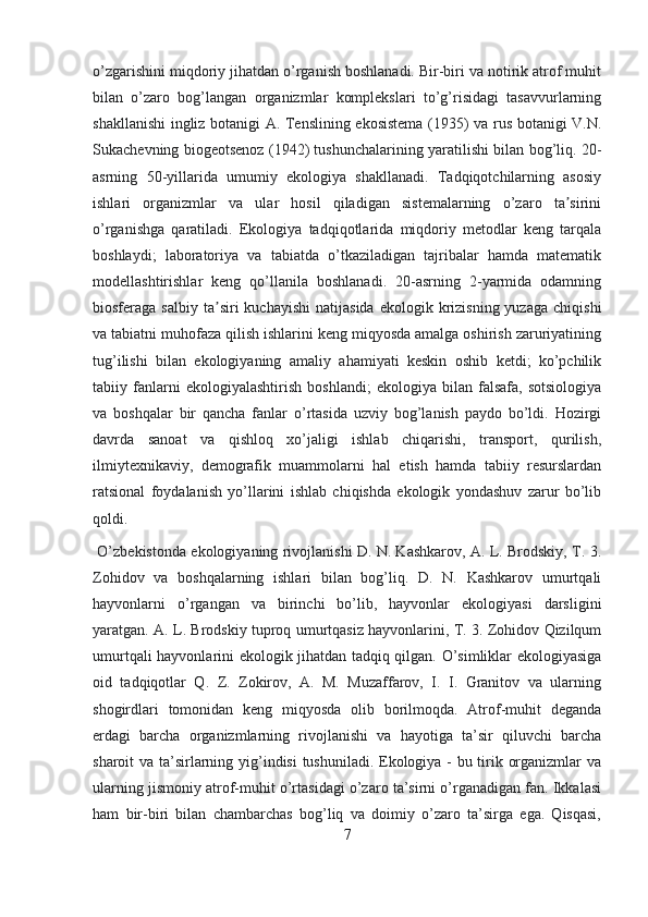 o’zgarishini miqdoriy jihatdan o’rganish boshlanadi. Bir-biri va notirik atrof muhit
bilan   o’zaro   bog’langan   organizmlar   komplekslari   to’g’risidagi   tasavvurlarning
shakllanishi ingliz botanigi A. Tenslining ekosistema (1935) va rus botanigi V.N.
Sukachevning biogeotsenoz (1942) tushunchalarining yaratilishi bilan bog’liq. 20-
asrning   50-yillarida   umumiy   ekologiya   shakllanadi.   Tadqiqotchilarning   asosiy
ishlari   organizmlar   va   ular   hosil   qiladigan   sistemalarning   o’zaro   ta siriniʼ
o’rganishga   qaratiladi.   Ekologiya   tadqiqotlarida   miqdoriy   metodlar   keng   tarqala
boshlaydi;   laboratoriya   va   tabiatda   o’tkaziladigan   tajribalar   hamda   matematik
modellashtirishlar   keng   qo’llanila   boshlanadi.   20-asrning   2-yarmida   odamning
biosferaga  salbiy  ta siri   kuchayishi   natijasida  ekologik  krizisning  yuzaga   chiqishi	
ʼ
va tabiatni muhofaza qilish ishlarini keng miqyosda amalga oshirish zaruriyatining
tug’ilishi   bilan   ekologiyaning   amaliy   ahamiyati   keskin   oshib   ketdi;   ko’pchilik
tabiiy   fanlarni   ekologiyalashtirish   boshlandi;   ekologiya   bilan   falsafa,   sotsiologiya
va   boshqalar   bir   qancha   fanlar   o’rtasida   uzviy   bog’lanish   paydo   bo’ldi.   Hozirgi
davrda   sanoat   va   qishloq   xo’jaligi   ishlab   chiqarishi,   transport,   qurilish,
ilmiytexnikaviy,   demografik   muammolarni   hal   etish   hamda   tabiiy   resurslardan
ratsional   foydalanish   yo’llarini   ishlab   chiqishda   ekologik   yondashuv   zarur   bo’lib
qoldi.  
  O’zbekistonda ekologiyaning rivojlanishi D. N. Kashkarov, A. L. Brodskiy, T. 3.
Zohidov   va   boshqalarning   ishlari   bilan   bog’liq.   D.   N.   Kashkarov   umurtqali
hayvonlarni   o’rgangan   va   birinchi   bo’lib,   hayvonlar   ekologiyasi   darsligini
yaratgan. A. L. Brodskiy tuproq umurtqasiz hayvonlarini, T. 3. Zohidov Qizilqum
umurtqali hayvonlarini ekologik jihatdan tadqiq qilgan. O’simliklar ekologiyasiga
oid   tadqiqotlar   Q.   Z.   Zokirov,   A.   M.   Muzaffarov,   I.   I.   Granitov   va   ularning
shogirdlari   tomonidan   keng   miqyosda   olib   borilmoqda.   Atrof-muhit   deganda
erdagi   barcha   organizmlarning   rivojlanishi   va   hayotiga   ta’sir   qiluvchi   barcha
sharoit va ta’sirlarning yig’indisi  tushuniladi. Ekologiya - bu tirik organizmlar  va
ularning jismoniy atrof-muhit o’rtasidagi o’zaro ta’sirni o’rganadigan fan. Ikkalasi
ham   bir-biri   bilan   chambarchas   bog’liq   va   doimiy   o’zaro   ta’sirga   ega.   Qisqasi,
7 