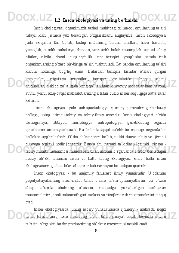 1.2.   Inson ekologiyasi va uning bo’linishi
    Inson  ekologiyasi  deganimizda  tashqi  muhitdagi   xilma-xil   omillarning ta’siri
tufayli   kishi   jismida   yuz   beradigan   o’zgarishlarni   anglaymiz.   Inson   ekologiyasi
juda   serqirrali   fan   bo’lib,   tashqi   muhitning   barcha   omillari,   havo   harorati,
yorug’lik, namlik, radiatsiya, shovqin, vaznsizlik holati shuningdek, xar-xil tabiiy
ofatlar,   zilzila,   dovul,   qurg’oqchilik,   suv   toshqini,   yong’inlar   hamda   tirik
organizmlarning o’zaro bir-biriga ta’siri tushuniladi. Bu barcha omillarning ta’siri
kishini   hoxishga   bog’liq   emas.   Bulardan   tashqari   kishilar   o’zlari   qurgan
korxonalar,   irrigatsiya   inshootlari,   transport   vositalaridan   chiqqan   zaharli
chiqindilar, qishloq xo’jaligida keng qo’llanilgan kimyoviy moddalar ham havoni,
suvni, yerni, oziq-ovqat mahsulotlarining sifatini buzib inson sog’ligiga katta zarar
keltiradi.
    Inson   ekologiyasi   yoki   antropoekologiya   ijtimoiy   jamiyatning   markaziy
bo’lagi,   uning   ijtimoii-tabiiy   va   tabiiy-ilmiy   asosidir.   Inson   ekologiyasi   o’zida
demografiya,   tibbiyot,   morfologiya,   antropologiya,   genetikaning   tegishli
qarashlarini umumiylashtiradi. Bu fanlar tadqiqot ob’ekti bir ekanligi negizida bir
bo’lakda uyg’unlashadi. O’sha ob’ekt inson bo’lib, u ikki dunyo tabiiy va ijtimoii
dunyoga   tegishli   nodir   jonzotdir.   Bunda   shu   narsani   ta’kidlash   lozimki,   «inson   -
tabiiy muhit» muammosi munosabati bilan insonni o’rganishda e’tibor beriladigan
asosiy   ob’ekt   umuman   inson   va   hatto   uning   ekologiyasi   emas,   balki   inson
ekologiyasining tabiat bilan aloqasi orkali namoyon bo’ladigan qismidir.
    Inson   ekologiyasi   -   bu   majmuiy   fanlararo   ilmiy   yunalishdir.   U   odamlar
populyatsiyalarining   atrof-muhit   bilan   o’zaro   ta’siri   qonuniyatlarini,   bu   o’zaro
aloqa   ta’sirida   aholining   o’sishini,   maqsadga   yo’naltirilgan   boshqaruv
muammolarini, aholi salaomatligini saqlash va rivojlantirish muammolarini tadqiq
etadi.
Inson   ekologiyasida,   uning   asosiy   yunalishlarida   ijtimoiy   -   maksadli   negiz
ustun   turishi   aniq,   zero   insonning   tabiat   bilan   jamiyat   orqali   bevosita   o’zaro
ta’sirini o’rganish bu fan predmetining ob’ektiv mazmunini tashkil etadi.
9 