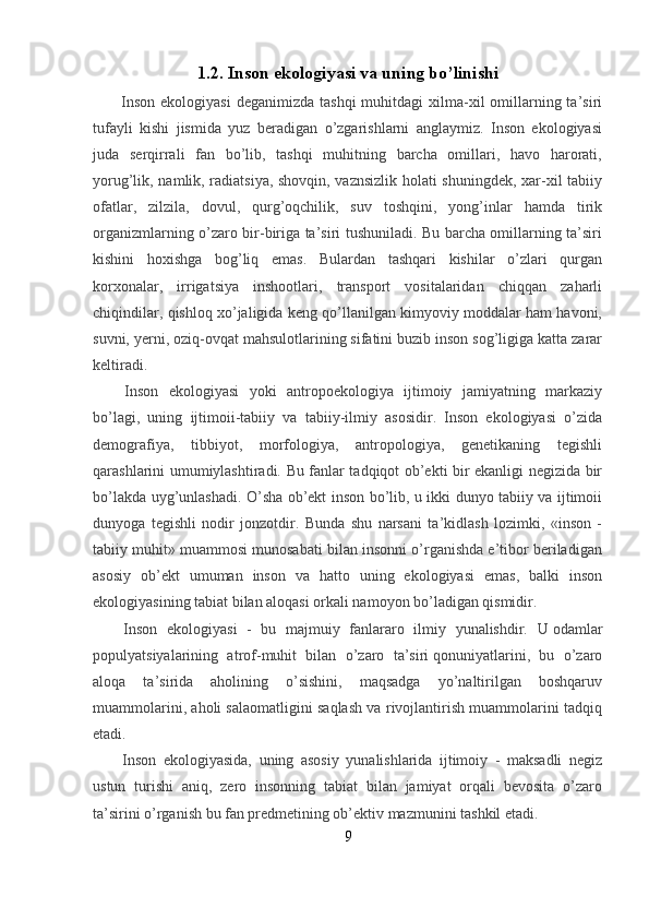 1.2.   Inson ekologiyasi va uning bo’linishi
    Inson  ekologiyasi  deganimizda  tashqi  muhitdagi   xilma-xil   omillarning ta’siri
tufayli   kishi   jismida   yuz   beradigan   o’zgarishlarni   anglaymiz.   Inson   ekologiyasi
juda   serqirrali   fan   bo’lib,   tashqi   muhitning   barcha   omillari,   havo   harorati,
yorug’lik, namlik, radiatsiya, shovqin, vaznsizlik holati shuningdek, xar-xil tabiiy
ofatlar,   zilzila,   dovul,   qurg’oqchilik,   suv   toshqini,   yong’inlar   hamda   tirik
organizmlarning o’zaro bir-biriga ta’siri tushuniladi. Bu barcha omillarning ta’siri
kishini   hoxishga   bog’liq   emas.   Bulardan   tashqari   kishilar   o’zlari   qurgan
korxonalar,   irrigatsiya   inshootlari,   transport   vositalaridan   chiqqan   zaharli
chiqindilar, qishloq xo’jaligida keng qo’llanilgan kimyoviy moddalar ham havoni,
suvni, yerni, oziq-ovqat mahsulotlarining sifatini buzib inson sog’ligiga katta zarar
keltiradi.
    Inson   ekologiyasi   yoki   antropoekologiya   ijtimoiy   jamiyatning   markaziy
bo’lagi,   uning   ijtimoii-tabiiy   va   tabiiy-ilmiy   asosidir.   Inson   ekologiyasi   o’zida
demografiya,   tibbiyot,   morfologiya,   antropologiya,   genetikaning   tegishli
qarashlarini umumiylashtiradi. Bu fanlar tadqiqot ob’ekti bir ekanligi negizida bir
bo’lakda uyg’unlashadi. O’sha ob’ekt inson bo’lib, u ikki dunyo tabiiy va ijtimoii
dunyoga   tegishli   nodir   jonzotdir.   Bunda   shu   narsani   ta’kidlash   lozimki,   «inson   -
tabiiy muhit» muammosi munosabati bilan insonni o’rganishda e’tibor beriladigan
asosiy   ob’ekt   umuman   inson   va   hatto   uning   ekologiyasi   emas,   balki   inson
ekologiyasining tabiat bilan aloqasi orkali namoyon bo’ladigan qismidir.
    Inson   ekologiyasi   -   bu   majmuiy   fanlararo   ilmiy   yunalishdir.   U   odamlar
populyatsiyalarining   atrof-muhit   bilan   o’zaro   ta’siri   qonuniyatlarini,   bu   o’zaro
aloqa   ta’sirida   aholining   o’sishini,   maqsadga   yo’naltirilgan   boshqaruv
muammolarini, aholi salaomatligini saqlash va rivojlantirish muammolarini tadqiq
etadi.
Inson   ekologiyasida,   uning   asosiy   yunalishlarida   ijtimoiy   -   maksadli   negiz
ustun   turishi   aniq,   zero   insonning   tabiat   bilan   jamiyat   orqali   bevosita   o’zaro
ta’sirini o’rganish bu fan predmetining ob’ektiv mazmunini tashkil etadi.
9