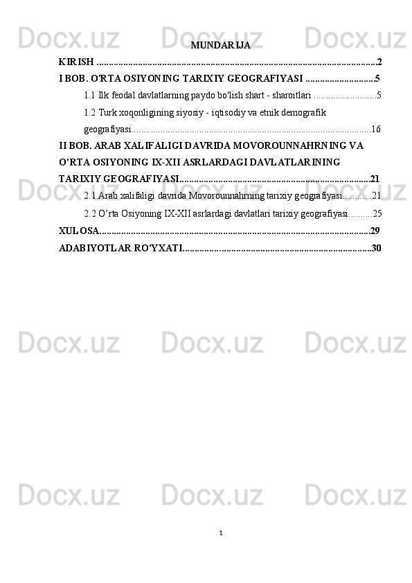 MUNDARIJA
KIRISH ....................................................................................................................2
I BOB. O'RTA OSIYONING TARIXIY GEOGRAFIYASI .............................5
1.1 Ilk feodal davlatlarning paydo bo'lish shart - sharoitlari ..........................5
1.2 Turk xoqonligining siyosiy - iqtisodiy va etnik demografik 
geografiyasi...................................................................................................16
II BOB.  ARAB XALIFALIGI DAVRIDA MOVOROUNNAHRNING VA 
O’RTA OSIYONING IX-XII ASRLARDAGI DAVLATLARINING 
TARIXIY GEOGRAFIYASI...............................................................................21
2.1  Arab xalifaligi davrida Movorounnahrning tarixiy g е ografiyasi............21
2.2  O’rta Osiyoning IX-XII asrlardagi davlatlari tarixiy geografiyasi..........25
XULOSA................................................................................................................29
ADABIYOTLAR RO'YXATI................ ..............................................................30
1 