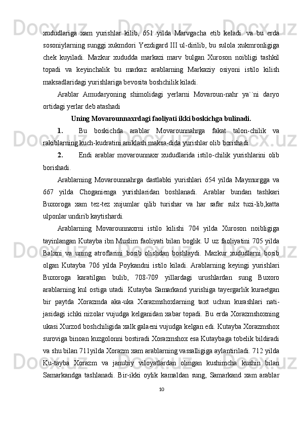 xududlariga   xam   yurishlar   kilib,   651   yilda   Marvgacha   etib   keladi.   va   bu   erda
sosoniylarning sunggi xukmdori Yezdigard III ul-dirilib, bu sulola xukmronligiga
chek   kuyiladi.   Mazkur   xududda   markazi   marv   bulgan   Xuroson   noibligi   tashkil
topadi   va   keyinchalik   bu   markaz   arablarning   Markaziy   osiyoni   istilo   kilish
maksadlaridagi yurishlariga bevosita boshchilik kiladi.
Arablar   Amudaryoning   shimolidagi   yerlarni   Movaroun-nahr   ya``ni   daryo
ortidagi yerlar deb atashadi 
Uning Movarounnaxrdagi faoliyati ikki boskichga bulinadi.
1.   Bu   boskichda   arablar   Movarounnahrga   fakat   talon-chilik   va
rakiblarning kuch-kudratini aniklash maksa-dida yurishlar olib borishadi.
2.   Endi   arablar   movarounnaxr   xududlarida   istilo-chilik   yurishlarini   olib
borishadi.
Arablarning   Movarounnahrga   dastlabki   yurishlari   654   yilda   Maymurgga   va
667   yilda   Choganienga   yurishlaridan   boshlanadi.   Arablar   bundan   tashkari
Buxoroga   xam   tez-tez   xujumlar   qilib   turishar   va   har   safar   sulx   tuzi-lib,katta
ulponlar undirib kaytishardi. 
Arablarning   Movarounnaxrni   istilo   kilishi   704   yilda   Xuroson   noibligiga
tayinlangan Kutayba ibn Muslim faoliyati bilan boglik. U uz faoliyatini 705 yilda
Balxni   va   uning   atroflarini   bosib   olishdan   boshlaydi.   Mazkur   xududlarni   bosib
olgan   Kutayba   706   yilda   Poykandni   istilo   kiladi.   Arablarning   keyingi   yurishlari
Buxoroga   karatilgan   bulib,   708-709   yillardagi   urushlardan   sung   Buxoro
arablarning   kul   ostiga   utadi.   Kutayba   Samarkand   yurishiga   tayergarlik   kuraetgan
bir   paytda   Xorazmda   aka-uka   Xorazmshoxlarning   taxt   uchun   kurashlari   nati-
jasidagi  ichki  nizolar  vujudga kelganidan  xabar  topadi. Bu  erda Xorazmshoxning
ukasi Xurzod boshchiligida xalk galaeni vujudga kelgan edi. Kutayba Xorazmshox
suroviga binoan kuzgolonni bostiradi Xorazmshox esa Kutaybaga tobelik bildiradi
va shu bilan 711yilda Xorazm xam arablarning vassalligiga aylantiriladi. 712 yilda
Ku-tayba   Xorazm   va   janubiy   viloyatlardan   olingan   kushimcha   kushin   bilan
Samarkandga   tashlanadi.   Bir-ikki   oylik   kamaldan   sung,   Samarkand   xam   arablar
10 