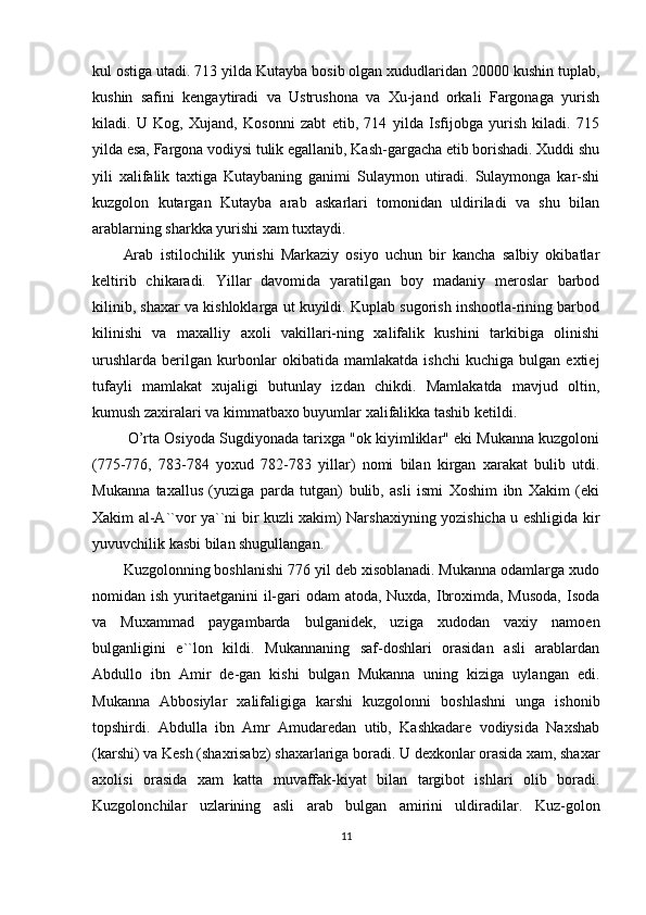 kul ostiga utadi. 713 yilda Kutayba bosib olgan xududlaridan 20000 kushin tuplab,
kushin   safini   kengaytiradi   va   Ustrushona   va   Xu-jand   orkali   Fargonaga   yurish
kiladi.   U   Kog,   Xujand,   Kosonni   zabt   etib,   714   yilda   Isfijobga   yurish   kiladi.   715
yilda esa, Fargona vodiysi tulik egallanib, Kash-gargacha etib borishadi. Xuddi shu
yili   xalifalik   taxtiga   Kutaybaning   ganimi   Sulaymon   utiradi.   Sulaymonga   kar-shi
kuzgolon   kutargan   Kutayba   arab   askarlari   tomonidan   uldiriladi   va   shu   bilan
arablarning sharkka yurishi xam tuxtaydi. 
Arab   istilochilik   yurishi   Markaziy   osiyo   uchun   bir   kancha   salbiy   okibatlar
keltirib   chikaradi.   Yillar   davomida   yaratilgan   boy   madaniy   meroslar   barbod
kilinib, shaxar va kishloklarga ut kuyildi. Kuplab sugorish inshootla-rining barbod
kilinishi   va   maxalliy   axoli   vakillari-ning   xalifalik   kushini   tarkibiga   olinishi
urushlarda   berilgan   kurbonlar   okibatida   mamlakatda   ishchi   kuchiga   bulgan   extiej
tufayli   mamlakat   xujaligi   butunlay   izdan   chikdi.   Mamlakatda   mavjud   oltin,
kumush zaxiralari va kimmatbaxo buyumlar xalifalikka tashib ketildi.
  O’rta Osiyoda Sugdiyonada tarixga "ok kiyimliklar" eki Mukanna kuzgoloni
(775-776,   783-784   yoxud   782-783   yillar)   nomi   bilan   kirgan   xarakat   bulib   utdi.
Mukanna   taxallus   (yuziga   parda   tutgan)   bulib,   asli   ismi   Xoshim   ibn   Xakim   (eki
Xakim al-A``vor ya``ni bir kuzli xakim) Narshaxiyning yozishicha u eshligida kir
yuvuvchilik kasbi bilan shugullangan.
Kuzgolonning boshlanishi 776 yil deb xisoblanadi. Mukanna odamlarga xudo
nomidan ish yuritaetganini il-gari  odam  atoda, Nuxda, Ibroximda, Musoda, Isoda
va   Muxammad   paygambarda   bulganidek,   uziga   xudodan   vaxiy   namoen
bulganligini   e``lon   kildi.   Mukannaning   saf-doshlari   orasidan   asli   arablardan
Abdullo   ibn   Amir   de-gan   kishi   bulgan   Mukanna   uning   kiziga   uylangan   edi.
Mukanna   Abbosiylar   xalifaligiga   karshi   kuzgolonni   boshlashni   unga   ishonib
topshirdi.   Abdulla   ibn   Amr   Amudaredan   utib,   Kashkadare   vodiysida   Naxshab
(karshi) va Kesh (shaxrisabz) shaxarlariga boradi. U dexkonlar orasida xam, shaxar
axolisi   orasida   xam   katta   muvaffak-kiyat   bilan   targibot   ishlari   olib   boradi.
Kuzgolonchilar   uzlarining   asli   arab   bulgan   amirini   uldiradilar.   Kuz-golon
11 