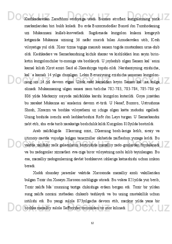 Kashkadaredan   Zarafshon   vodiysiga   utadi.   Buxoro   atroflari   kuzgolonning   yirik
markazlaridan biri bulib koladi. Bu erda Buxorxudodlar Buned ibn Tuxshodaning
uzi   Mukannani   kullab-kuvvatladi.   Sugdienada   kuzgolon   kulami   kengayib
ketganida   Mukanna   uzining   36   nafar   muridi   bilan   Amudaredan   utib,   Kesh
viloyatiga yul oldi. Xisor tizma togiga mansub sanam togida mustaxkam urna-shib
oldi. Kashkadare va  Samarkandning kichik shaxar  va kishloklari  kun sayin birin-
ketin kuzgolonchilar to-moniga uta boshlaydi. U joylashib olgan Sanam kal``asini
kamal kilish Xirot amiri Said al-Xarashiyga topshi-rildi. Narshaxiyning ezishicha,
kal``a kamali 14 yilga chuzilgan. Lekin Beruniyning ezishicha umuman kuzgolon-
ning   uzi   14   yil   davom   etgan.   Uzok   vakt   kamaldan   keyin   Sanam   kal``asi   kulga
olinadi.   Mukannaning   ulgan   sanasi   xam   turlicha   782-783,   783-784,   785-786   yil
806   yilda   Markaziy   osiyoda   xalifalikka   karshi   kuzgolon   kutarildi.   Goya   jixatdan
bu   xarakat   Mukanna   an``analarini   davom   et-tirdi.   U   Nasaf,   Buxoro,   Ustrushona
Shosh,   Xorazm   va   boshka   viloyatlarni   uz   ichiga   olgan   katta   xududni   egalladi.
Uning boshida  isenchi   arab  lashkarboshisi   Rofe ibn  Lays  turgan.  U Samarkandni
zabt etib, shu erda turib xarakatga boshchilik kildi Kuzgolon 810yilda bostirildi.
Arab   xalifaligida     IIIasrning   oxiri,   IXasrning   bosh-lariga   kelib,   siesiy   va
ijtimoiy-xaetda   vujudga   kelgan   tanazzullar   okibatida   zaiflashuv   yuzaga   keldi.   Bu
vaktda xalifalar xalk galaenlarini bostirishda maxalliy zado-gonlardan foydalanadi
va bu zadogonlar xizmatlari eva-ziga biror viloyatning noibi kilib tayinlangan. Bu
esa, maxalliy zadogonlarning davlat boshkaruvi ishlariga katnashishi uchun imkon
beradi.
Xuddi   shunday   jaraenlar   vaktida   Xurosonda   maxalliy   axoli   vakillaridan
bulgan Toxir ibn Xusayn Xuroson noibligiga utiradi. Bu vokea 821yilda yuz berib,
Toxir   xalifa   Ma``munning   taxtga   chikishiga   erdam   bergan   edi.   Toxir   bir   yildan
sung   xalifa   nomini   xutbadan   chikarib   tashlaydi   va   bu   uning   mustakillik   uchun
intilishi   edi.   Bu   yangi   sulola   873yilgacha   davom   etib,   mazkur   yilda   yana   bir
boshka maxalliy sulola Safforiylar tomonidan tor-mor kilinadi. 
12 