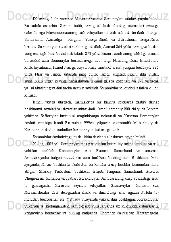 IXasrning   2-chi   yarmida   Movarounnaxrda   Somoniylar   sulolasi   paydo   buldi.
Bu   sulola   asoschisi   Somon   bulib,   uning   xalifalik   oldidagi   xizmatlari   evaziga
nabirala-riga Movarounnaxrning turli viloyatlari noiblik sifa-tida beriladi. Nuxga-
Samarkand,   Axmadga   -   Fargona,   Yaxega-Shosh   va   Ustrushona,   Ilesga-Xirot
beriladi So-moniylar sulolasi noiblariga dastlab, Axmad 864 yilda, uning vafotidan
sung esa, ugli Nasr boshchilik kiladi. 873 yilda Buxoro axolisining taklifiga binoan
bu   xudud   xam   Somoniylar   boshkaruviga   utib,   unga   Nasrning   ukasi   Ismoil   noib
kilib, tayinlanadi Ismoil Nasrga buysun-may mustakil siesat yurgiza boshlaydi 886
yilda   Nasr   va   Ismoil   urtasida   jang   bulib,   Ismoil   engiladi   lekin,   ikki   yildan
sung   ,bulib   utgan   keyingi   tuknashuvda   Is-moil   galaba   kozonadi   va   892   yilgacha
ya``ni akasining va-fotigacha rasmiy ravishda Somoniylar xukmdori sifatida e``lon
kilinadi. 
Ismoil   taxtga   utirgach,   mamlakatda   bir   kancha   soxalarda   xarbiy   davlat
boshkaruvi soxalarida isloxotlar utkazi-ladi. Ismoil somoniy 900 chi yilda Buxoro
yakinida   Safforiylar   kushinini   maglubiyatga   uchratadi   va   Xuroson   Somoniylar
davlati   tarkibiga   kiradi   Bu   sulola   999chi   yilgacha   xukmronlik   kilib   shu   yilda
Koraxonilar davlati xududlari koraxoniylar kul ostiga utadi.
Somoniylar davlatining urnida ikkita davlat bir-lashmasi paydo buladi.
Xullas, 1005 yili Somoniylar siesiy saxnadan butun-lay tushib ketdilar va shu
vaktdan   boshlab   Koraxoniylar   endi   Buxoro,   Samarkand   va   umuman
Amudaregacha   bulgan   xududlarni   xam   boshkara   boshlaganlar.   Boshkacha   kilib
ayiganda,   XI   asr   boshlarida   Turkiston   bir   kancha   siesiy   kuchlar   tomonidan   idora
etilgan.   Sharkiy   Turkiston,   Toshkent,   Isfijob,   Fargona,   Samarkand,   Buxoro,
Choga-nien,   Xuttalon   viloyatlari   koraxoniylar   Amudarening   chap   soxilidagi   erlar
to   gaznagacha   Xuroson,   seyston   viloyatlari   Gaznaviylar,   Xorazm   esa,
Xorazmshoxlar   Orol   den-gizidan   shark   va   shimoldagi   erlar   ugizlar   ittifoki   to-
monidan boshkarilar edi. Yettisuv viloyatida yuksalishni  boshlagan. Koraxoniylar
yukorida   ta``kidlanganidek,   janub-g’arb   yunalishlarida   uz   xukmronlik   doiralarini
kengaytirib   borganlar   va   buning   natijasida   Cherchen   da-residan   Xorazmgacha
13 