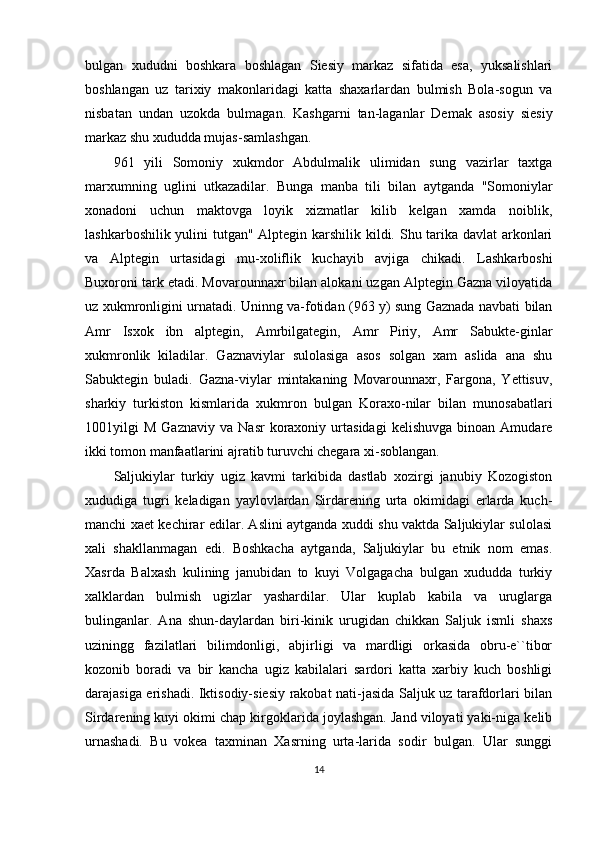 bulgan   xududni   boshkara   boshlagan   Siesiy   markaz   sifatida   esa,   yuksalishlari
boshlangan   uz   tarixiy   makonlaridagi   katta   shaxarlardan   bulmish   Bola-sogun   va
nisbatan   undan   uzokda   bulmagan.   Kashgarni   tan-laganlar   Demak   asosiy   siesiy
markaz shu xududda mujas-samlashgan. 
961   yili   Somoniy   xukmdor   Abdulmalik   ulimidan   sung   vazirlar   taxtga
marxumning   uglini   utkazadilar.   Bunga   manba   tili   bilan   aytganda   "Somoniylar
xonadoni   uchun   maktovga   loyik   xizmatlar   kilib   kelgan   xamda   noiblik,
lashkarboshilik yulini  tutgan" Alptegin karshilik kildi. Shu tarika davlat arkonlari
va   Alptegin   urtasidagi   mu-xoliflik   kuchayib   avjiga   chikadi.   Lashkarboshi
Buxoroni tark etadi. Movarounnaxr bilan alokani uzgan Alptegin Gazna viloyatida
uz xukmronligini urnatadi. Uninng va-fotidan (963 y) sung Gaznada navbati bilan
Amr   Isxok   ibn   alptegin,   Amrbilgategin,   Amr   Piriy,   Amr   Sabukte-ginlar
xukmronlik   kiladilar.   Gaznaviylar   sulolasiga   asos   solgan   xam   aslida   ana   shu
Sabuktegin   buladi.   Gazna-viylar   mintakaning   Movarounnaxr,   Fargona,   Yettisuv,
sharkiy   turkiston   kismlarida   xukmron   bulgan   Koraxo-nilar   bilan   munosabatlari
1001yilgi   M   Gaznaviy   va   Nasr   koraxoniy   urtasidagi   kelishuvga   binoan   Amudare
ikki tomon manfaatlarini ajratib turuvchi chegara xi-soblangan.
Saljukiylar   turkiy   ugiz   kavmi   tarkibida   dastlab   xozirgi   janubiy   Kozogiston
xududiga   tugri   keladigan   yaylovlardan   Sirdarening   urta   okimidagi   erlarda   kuch-
manchi xaet kechirar edilar. Aslini aytganda xuddi shu vaktda Saljukiylar sulolasi
xali   shakllanmagan   edi.   Boshkacha   aytganda,   Saljukiylar   bu   etnik   nom   emas.
Xasrda   Balxash   kulining   janubidan   to   kuyi   Volgagacha   bulgan   xududda   turkiy
xalklardan   bulmish   ugizlar   yashardilar.   Ular   kuplab   kabila   va   uruglarga
bulinganlar.   Ana   shun-daylardan   biri-kinik   urugidan   chikkan   Saljuk   ismli   shaxs
uziningg   fazilatlari   bilimdonligi,   abjirligi   va   mardligi   orkasida   obru-e``tibor
kozonib   boradi   va   bir   kancha   ugiz   kabilalari   sardori   katta   xarbiy   kuch   boshligi
darajasiga erishadi. Iktisodiy-siesiy rakobat nati-jasida Saljuk uz tarafdorlari bilan
Sirdarening kuyi okimi chap kirgoklarida joylashgan. Jand viloyati yaki-niga kelib
urnashadi.   Bu   vokea   taxminan   Xasrning   urta-larida   sodir   bulgan.   Ular   sunggi
14 