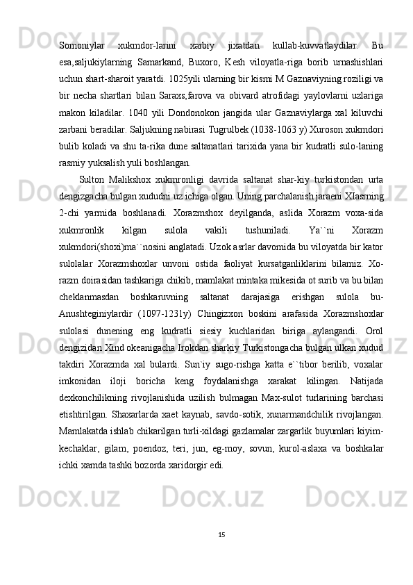 Somoniylar   xukmdor-larini   xarbiy   jixatdan   kullab-kuvvatlaydilar.   Bu
esa,saljukiylarning   Samarkand,   Buxoro,   Kesh   viloyatla-riga   borib   urnashishlari
uchun shart-sharoit yaratdi. 1025yili ularning bir kismi M Gaznaviyning roziligi va
bir   necha   shartlari   bilan   Saraxs,farova   va   obivard   atrofidagi   yaylovlarni   uzlariga
makon   kiladilar.   1040   yili   Dondonokon   jangida   ular   Gaznaviylarga   xal   kiluvchi
zarbani beradilar. Saljukning nabirasi Tugrulbek (1038-1063 y) Xuroson xukmdori
bulib koladi   va shu  ta-rika  dune  saltanatlari   tarixida  yana  bir   kudratli   sulo-laning
rasmiy yuksalish yuli boshlangan. 
Sulton   Malikshox   xukmronligi   davrida   saltanat   shar-kiy   turkistondan   urta
dengizgacha bulgan xududni uz ichiga olgan. Uning parchalanish jaraeni XIasrning
2-chi   yarmida   boshlanadi.   Xorazmshox   deyilganda,   aslida   Xorazm   voxa-sida
xukmronlik   kilgan   sulola   vakili   tushuniladi.   Ya``ni   Xorazm
xukmdori(shoxi)ma``nosini anglatadi. Uzok asrlar davomida bu viloyatda bir kator
sulolalar   Xorazmshoxlar   unvoni   ostida   faoliyat   kursatganliklarini   bilamiz.   Xo-
razm doirasidan tashkariga chikib, mamlakat mintaka mikesida ot surib va bu bilan
cheklanmasdan   boshkaruvning   saltanat   darajasiga   erishgan   sulola   bu-
Anushteginiylardir   (1097-1231y)   Chingizxon   boskini   arafasida   Xorazmshoxlar
sulolasi   dunening   eng   kudratli   siesiy   kuchlaridan   biriga   aylangandi.   Orol
dengizidan Xind okeanigacha Irokdan sharkiy Turkistongacha bulgan ulkan xudud
takdiri   Xorazmda   xal   bulardi.   Sun`iy   sugo-rishga   katta   e``tibor   berilib,   voxalar
imkonidan   iloji   boricha   keng   foydalanishga   xarakat   kilingan.   Natijada
dexkonchilikning   rivojlanishida   uzilish   bulmagan   Max-sulot   turlarining   barchasi
etishtirilgan.   Shaxarlarda   xaet   kaynab,   savdo-sotik,   xunarmandchilik   rivojlangan.
Mamlakatda ishlab chikarilgan turli-xildagi gazlamalar zargarlik buyumlari kiyim-
kechaklar,   gilam,   poendoz,   teri,   jun,   eg-moy,   sovun,   kurol-aslaxa   va   boshkalar
ichki xamda tashki bozorda xaridorgir edi. 
15 