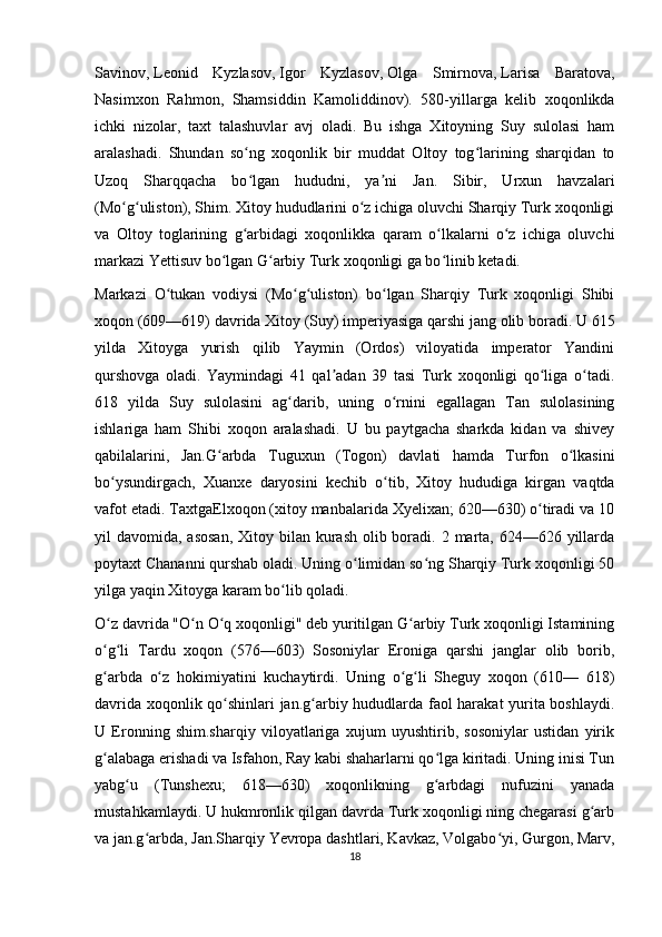 Savinov ,   Leonid   Kyzlasov ,   Igor   Kyzlasov ,   Olga   Smirnova ,   Larisa   Baratova ,
Nasimxon   Rahmon,   Shamsiddin   Kamoliddinov).   580-yillarga   kelib   xoqonlikda
ichki   nizolar,   taxt   talashuvlar   avj   oladi.   Bu   ishga   Xitoyning   Suy   sulolasi   ham
aralashadi.   Shundan   so ng   xoqonlik   bir   muddat   Oltoy   tog larining   sharqidan   toʻ ʻ
Uzoq   Sharqqacha   bo lgan   hududni,   ya ni   Jan.   Sibir,   Urxun   havzalari
ʻ ʼ
(Mo g uliston), Shim. Xitoy hududlarini o z ichiga oluvchi Sharqiy Turk xoqonligi	
ʻ ʻ ʻ
va   Oltoy   toglarining   g arbidagi   xoqonlikka   qaram   o lkalarni   o z   ichiga   oluvchi	
ʻ ʻ ʻ
markazi Yettisuv bo lgan G arbiy Turk xoqonligi ga bo linib ketadi.	
ʻ ʻ ʻ
Markazi   O tukan   vodiysi   (Mo g uliston)   bo lgan   Sharqiy   Turk   xoqonligi   Shibi	
ʻ ʻ ʻ ʻ
xoqon (609—619) davrida Xitoy (Suy) imperiyasiga qarshi jang olib boradi.  U 615
yilda   Xitoyga   yurish   qilib   Yaymin   (Ordos)   viloyatida   imperator   Yandini
qurshovga   oladi.   Yaymindagi   41   qal adan   39   tasi   Turk   xoqonligi   qo liga   o tadi.	
ʼ ʻ ʻ
618   yilda   Suy   sulolasini   ag darib,   uning   o rnini   egallagan   Tan   sulolasining	
ʻ ʻ
ishlariga   ham   Shibi   xoqon   aralashadi.   U   bu   paytgacha   sharkda   kidan   va   shivey
qabilalarini,   Jan.G arbda   Tuguxun   (Togon)   davlati   hamda   Turfon   o lkasini	
ʻ ʻ
bo ysundirgach,   Xuanxe   daryosini   kechib   o tib,   Xitoy   hududiga   kirgan   vaqtda	
ʻ ʻ
vafot etadi. TaxtgaElxoqon (xitoy manbalarida Xyelixan; 620—630) o tiradi va 10	
ʻ
yil  davomida, asosan,  Xitoy bilan kurash olib boradi. 2 marta,  624—626 yillarda
poytaxt Chananni qurshab oladi. Uning o limidan so ng Sharqiy Turk xoqonligi 50	
ʻ ʻ
yilga yaqin Xitoyga karam bo lib qoladi.	
ʻ
O z davrida "O n O q xoqonligi" deb yuritilgan G arbiy Turk xoqonligi Istamining	
ʻ ʻ ʻ ʻ
o g li   Tardu   xoqon   (576—603)   Sosoniylar   Eroniga   qarshi   janglar   olib   borib,
ʻ ʻ
g arbda   o z   hokimiyatini   kuchaytirdi.   Uning   o g li   Sheguy   xoqon   (610—   618)
ʻ ʻ ʻ ʻ
davrida xoqonlik qo shinlari jan.g arbiy hududlarda faol harakat yurita boshlaydi.	
ʻ ʻ
U   Eronning   shim.sharqiy   viloyatlariga   xujum   uyushtirib,   sosoniylar   ustidan   yirik
g alabaga erishadi va Isfahon, Ray kabi shaharlarni qo lga kiritadi. Uning inisi Tun	
ʻ ʻ
yabg u   (Tunshexu;   618—630)   xoqonlikning   g arbdagi   nufuzini   yanada	
ʻ ʻ
mustahkamlaydi. U hukmronlik qilgan davrda Turk xoqonligi ning chegarasi g arb	
ʻ
va jan.g arbda, Jan.Sharqiy Yevropa dashtlari, Kavkaz, Volgabo yi, Gurgon, Marv,	
ʻ ʻ
18 