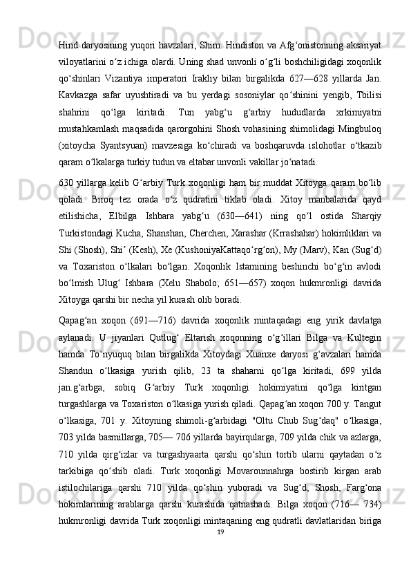 Hind daryosining yuqori havzalari, Shim. Hindiston va Afg onistonning aksariyatʻ
viloyatlarini o z ichiga olardi. Uning shad unvonli o g li boshchiligidagi xoqonlik	
ʻ ʻ ʻ
qo shinlari   Vizantiya   imperatori   Irakliy   bilan   birgalikda   627—628   yillarda   Jan.	
ʻ
Kavkazga   safar   uyushtiradi   va   bu   yerdagi   sosoniylar   qo shinini   yengib,   Tbilisi	
ʻ
shahrini   qo lga   kiritadi.   Tun   yabg u   g arbiy   hududlarda   xrkimiyatni	
ʻ ʻ ʻ
mustahkamlash   maqsadida   qarorgohini   Shosh   vohasining   shimolidagi   Mingbuloq
(xitoycha   Syantsyuan)   mavzesiga   ko chiradi   va   boshqaruvda   islohotlar   o tkazib	
ʻ ʻ
qaram o lkalarga turkiy tudun va eltabar unvonli vakillar jo natadi.	
ʻ ʻ
630   yillarga   kelib   G arbiy   Turk   xoqonligi   ham   bir   muddat   Xitoyga   qaram   bo lib	
ʻ ʻ
qoladi.   Biroq   tez   orada   o z   qudratini   tiklab   oladi.   Xitoy   manbalarida   qayd	
ʻ
etilishicha,   Elbilga   Ishbara   yabg u   (630—641)   ning   qo l   ostida   Sharqiy	
ʻ ʻ
Turkistondagi Kucha, Shanshan, Cherchen, Xarashar (Krrashahar) hokimliklari va
Shi (Shosh), Shi  (Kesh), Xe (KushoniyaKattaqo rg on), My (Marv), Kan (Sug d)	
ʼ ʻ ʻ ʻ
va   Toxariston   o lkalari   bo lgan.   Xoqonlik   Istamining   beshinchi   bo g in   avlodi
ʻ ʻ ʻ ʻ
bo lmish   Ulug   Ishbara   (Xelu   Shabolo;   651—657)   xoqon   hukmronligi   davrida	
ʻ ʻ
Xitoyga qarshi bir necha yil kurash olib boradi.
Qapag an   xoqon   (691—716)   davrida   xoqonlik   mintaqadagi   eng   yirik   davlatga	
ʻ
aylanadi.   U   jiyanlari   Qutlug   Eltarish   xoqonning   o g illari   Bilga   va   Kultegin	
ʻ ʻ ʻ
hamda   To nyuquq   bilan   birgalikda   Xitoydagi   Xuanxe   daryosi   g avzalari   hamda	
ʻ ʻ
Shandun   o lkasiga   yurish   qilib,   23   ta   shaharni   qo lga   kiritadi,   699   yilda
ʻ ʻ
jan.g arbga,   sobiq   G arbiy   Turk   xoqonligi   hokimiyatini   qo lga   kiritgan	
ʻ ʻ ʻ
turgashlarga va Toxariston o lkasiga yurish qiladi. Qapag an xoqon 700 y. Tangut	
ʻ ʻ
o lkasiga,   701   y.   Xitoyning   shimoli-g arbidagi   "Oltu   Chub   Sug daq"   o lkasiga,	
ʻ ʻ ʻ ʻ
703 yilda basmillarga, 705— 706 yillarda bayirqularga, 709 yilda chik va azlarga,
710   yilda   qirg izlar   va   turgashyaarta   qarshi   qo shin   tortib   ularni   qaytadan   o z	
ʻ ʻ ʻ
tarkibiga   qo shib   oladi.   Turk   xoqonligi   Movarounnahrga   bostirib   kirgan   arab	
ʻ
istilochilariga   qarshi   710   yilda   qo shin   yuboradi   va   Sug d,   Shosh,   Farg ona	
ʻ ʻ ʻ
hokimlarining   arablarga   qarshi   kurashida   qatnashadi.   Bilga   xoqon   (716—   734)
hukmronligi davrida Turk xoqonligi mintaqaning eng qudratli davlatlaridan biriga
19 