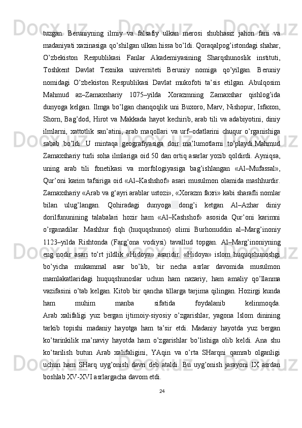 tuzgan.   Beruniyning   ilmiy   va   falsafiy   ulkan   merosi   shubhasiz   jahon   fani   va
madaniyati xazinasiga qo’shilgan ulkan hissa bo’ldi. Qoraqalpog’istondagi shahar,
O’zbekiston   Respublikasi   Fanlar   Akademiyasining   Sharqshunoslik   instituti,
Toshkent   Davlat   Texnika   universiteti   Beruniy   nomiga   qo’yilgan.   Beruniy
nomidagi   O’zbekiston   Respublikasi   Davlat   mukofoti   ta’sis   etilgan.   Abulqosim
Mahmud   az–Zamaxshariy   1075–yilda   Xorazmning   Zamaxshar   qishlog’ida
dunyoga kelgan. Ilmga bo’lgan   chanqoqlik uni  Buxoro , Marv, Nishopur, Isfaxon,
Shorn,   Bag’dod,  Hirot   va   Makkada   hayot   kechirib,  arab   tili   va   adabiyotini,  diniy
ilmlarni,   xattotlik   san’atini,   arab   maqollari   va   urf–odatlarini   chuqur   o’rganishiga
sabab   bo’ldi.   U   mintaqa   geografiyasiga   doir   ma’lumotlarni   to’playdi.Mahmud
Zamaxshariy turli soha ilmlariga oid 50 dan ortiq asarlar yozib qoldirdi. Ayniqsa,
uning   arab   tili   fonetikasi   va   morfologiyasiga   bag’ishlangan   «Al–Mufassal»,
Qur’oni   karim   tafsiriga   oid   «Al–Kashshof»   asari   musulmon   olamida   mashhurdir.
Zamaxshariy «Arab va g‘ayri arablar ustozi», «Xorazm faxri» kabi sharafli nomlar
bilan   ulug’langan.   Qohiradagi   dunyoga   dong’i   ketgan   Al–Azhar   diniy
dorilfununining   talabalari   hozir   ham   «Al–Kashshof»   asosida   Qur’oni   karimni
o’rganadilar.   Mashhur   fiqh   (huquqshunos)   olimi   Burhonuddin   al–Marg’inoniy
1123–yilda   Rishtonda   (Farg’ona   vodiysi)   tavallud   topgan.   Al–Marg’inoniyning
eng   nodir   asari   to’rt   jildlik   «Hidoya»   asaridir.   «Hidoya»   islom   huquqshunoshgi
bo’yicha   mukammal   asar   bo’lib,   bir   necha   asrlar   davomida   musulmon
mamlakatlaridagi   huquqshunoslar   uchun   ham   nazariy,   ham   amaliy   qo’llanma
vazifasini   o’tab   kelgan.   Kitob   bir   qancha   tillarga   tarjima   qilingan.   Hozirgi   kunda
ham   muhim   manba   sifatida   foydalanib   kelinmoqda.
Arab   xalifaligi   yuz   bergan   ijtimoiy-siyosiy   o’zgarishlar,   yagona   Islom   dinining
tarkib   topishi   madaniy   hayotga   ham   ta’sir   etdi.   Madaniy   hayotda   yuz   bergan
ko’tarinkilik   ma’naviy   hayotda   ham   o’zgarishlar   bo’lishiga   olib   keldi.   Ana   shu
ko’tarilish   butun   Arab   xalifaligini,   YAqin   va   o’rta   SHarqni   qamrab   olganligi
uchun   ham   SHarq   uyg’onish   davri   deb   ataldi.   Bu   uyg’onish   jarayoni   IX   asrdan
boshlab XV-XVI asrlargacha davom etdi. 
24 