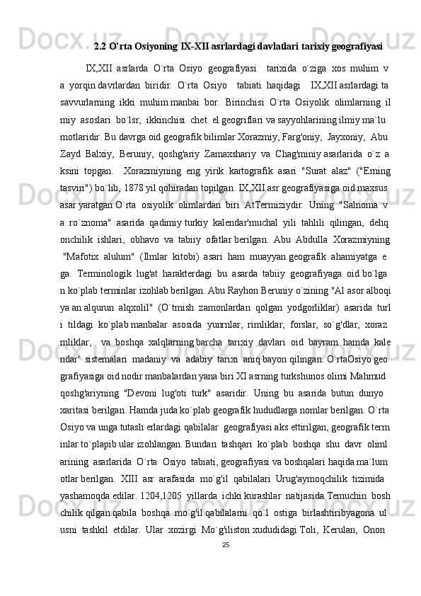 2.2  O’rta Osiyoning IX-XII asrlardagi davlatlari tarixiy geografiyasi
IX,XII     asrlarda     O`rta     Osiyo     geografiyasi         tarixida     o`ziga     xos     muhim     v
a     yorqin   davrlardan     biridir.     O`rta     Osiyo         tabiati     haqidagi         IX,XII   asrlardagi   ta
savvurlarning     ikki     muhim   manbai     bor.     Birinchisi     O`rt а     Osiyolik     olimlarning     il
miy     asoslari     bo`lsr,     ikkinchisi     chet     el   geogriflari   va   sayyohlarining   ilmiy   ma`lu
motlaridir.   Bu   davrga   oid   geografik   bilimlar   Xorazmiy,   Farg'oniy,     Jayxoniy,     Abu    
Zayd     Balxiy,     Beruniy,     qoshg'ariy     Zamaxshariy     va     Chag'miniy   asarlarida     o`z     a
ksini     topgan.         Xorazmiyning     eng     yirik     kartografik     asari     "Surat     alaz"     ("Erning  
tasviri")   bo`lib,   1878   yil   qohiradan   topilgan.   IX,XII   asr   geografiyasiga   oid   maxsus  
asar   yaratgan   O`rta     osiyolik     olimlardan     biri     AtTermiziydir.     Uning     "Salnoma     v
a     ro`znoma"     asarida     qadimiy   turkiy     kalendar'muchal     yili     tahlili     qilingan,     dehq
onchilik     ishlari,     obhavo     va     tabiiy     ofatlar   berilgan.     Abu     Abdulla     Xorazmiyning  
  "Mafotix     alulum"     (Ilmlar     kitobi)     asari     ham     muayyan   geografik     ahamiyatga     e
ga.     Terminologik     lug'at     harakterdagi     bu     asarda     tabiiy     geografiyaga     oid   bo`lga
n   ko`plab   terminlar   izohlab   berilgan.   Abu   Rayhon   Beruniy   o`zining   "Al   asor   alboqi
ya   an   alqurun     alqxolil"     (O`tmish     zamonlardan     qolgan     yodgorliklar)     asarida     turl
i     tildagi     ko`plab   manbalar     asosida     yunrnlar,     rimliklar,     forslar,     so`g'dlar,     xoraz
mliklar,         va     boshqa     xalqlarning   barcha     tarixiy     davlari     oid     bayram     hamda     kale
ndar'     sistemalari     madaniy     va     adabiy     tarixi     aniq   bayon   qilingan.   O`rtaOsiyo   geo
grafiyasiga   oid   nodir   manbalardan   yana   biri   XI   asrning   turkshunos   olimi   Mahmud    
qoshg'ariyning     "Devoni     lug'oti     turk"     asaridir.     Uning     bu     asarida     butun     dunyo    
xaritasi   berilgan.   Hamda   juda   ko`plab   geografik   hududlarga   nomlar   berilgan.   O`rta  
Osiyo   va   unga   tutash   erlardagi   qabilalar     geografiyasi   aks   ettirilgan,   geografik   term
inlar   to`plapib   ular   izohlangan.   Bundan     tashqari     ko`plab     boshqa     shu     davr     oliml
arining     asarlarida     O`rta     Osiyo     tabiati,   geografiyasi   va   boshqalari   haqida   ma`lum
otlar   berilgan.     XIII     asr     arafasida     mo`g'il     qabilalari     Urug'aymoqchilik     tizimida    
yashamoqda   edilar.   1204,1205     yillarda     ichki   kurashlar     natijasida   Temuchin     bosh
chilik   qilgan   qabila     boshqa     mo`g'il   qabilalarni     qo`l     ostiga     birlashtiribyagona     ul
usni     tashkil     etdilar.     Ular     xozirgi     Mo`g'iliston   xududidagi   Toli,     Kerulan,     Onon    
25 