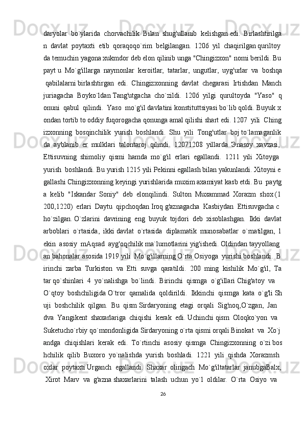 daryolar     bo`ylarida     chorvachilik     Bilan     shug'ullanib     kelishgan   edi.     Birlashtirilga
n     davlat     poytaxti     etib     qoraqoqo`rim     belgilangan.     1206     yil     chaqirilgan   quriltoy
da   temuchin   yagona   xukmdor   deb   elon   qilinib   unga   "Chingizxon"   nomi   berildi.   Bu  
payt   u     Mo`g'illarga     naymonlar     keroitlar,     tatarlar,     ungutlar,     uyg'urlar     va     boshqa  
  qabilalarni   birlashtirgan     edi.     Chingizxonning     davlat     chegarasi     Irtishdan     Manch
juriagacha     Boyko`ldan   Tang'utgacha     cho`zildi.     1206     yilgi     qurultoyda     "Yaso"     q
onuni     qabul     qilindi.     Yaso     mo`g'il   davlatini   konstituttsiyasi   bo`lib   qoldi.   Buyuk   x
ondan   tortib   to   oddiy   fuqorogacha   qonunga   amal   qilishi   shart   edi.   1207     yili     Ching
izxonning     bosqinchilik     yurish     boshlandi.     Shu     yili     Tong'utlar     boj   to`lamaganlik
da     ayblanib     er     mulklari     talontaroj     qilindi.     12071208     yillarda     Э nasoy     xavzasi,  
Ettisuvning     shimoliy     qismi     hamda     mo`g'il     erlari     egallandi.     1211     yili     Xitoyga    
yurish     boshlandi.   Bu   yurish   1215   yili   Pekinni   egallash   bilan   yakunlandi.   Xitoyni   e
gallashi   Chingizxonning   keyingi   yurishlarida   muxim   axamiyat   kasb   etdi.   Bu     paytg
a     kelib     "Iskandar     Soniy"     deb     elonqilindi.     Sulton     Muxammad     Xorazm     shox   (1
200,1220)     erlari     Daytu     qipchoqdan   Iroq   g'aznagacha     Kasbiydan     Ettisuvgacha   c
ho`zilgan.   O`zlarini     davrining     eng     buyuk     tojdori     deb     xisoblashgan.     Ikki     davlat  
arboblari     o`rtasida,     ikki   davlat     o`rtasida     diplamatik     munosabatlar     o`rnatilgan,     l
ekin     asosiy     mAqsad     ayg'oqchilik   ma`lumotlarini   yig'ishedi.   Oldindan   tayyollang
an   bahonalar   asosida   1919   yili     Mo`g'illarning   O`rta   Osiyoga     yurishi   boshlandi.     B
irinchi     zarba     Turkiston     va     Etti     suvga     qaratildi.     200     ming     kishilik     Mo`g'il,     Ta
tar   qo`shinlari     4     yo`nalishga     bo`lindi.     Birinchi     qismga     o`g'illari   Chig'atoy     va    
O`qtoy     boshchiligida   O`tror     qamalida     qoldirildi.     Ikkinchi     qismga     kata     o`g'li   Sh
uji     boshchilik     qilgan.     Bu     qism   Sirdaryoning     etagi     orqali     Sig'noq,O`zgan,     Jan    
dva     Yangikent     shaxarlariga     chiqishi     kerak     edi.   Uchinchi   qism     Oloqko`yon     va  
Suketucho`rbiy   qo`mondonligida   Sirdaryoning   o`rta   qismi   orqali   Binokat     va     Xo`j
andga     chiqishlari     kerak     edi.     To`rtinchi     asosiy     qismga     Chingizxonning     o`zi   bos
hchilik     qilib     Buxoro     yo`nalishda     yurish     boshladi.     1221     yili     qishda     Xorazmsh
oxlar     poytaxti   Urganch     egallandi.     Shaxar     olingach     Mo`g'iltatarlar     janubgaBalx,  
  Xirot     Marv     va     g'azna   shaxarlarini     talash     uchun     yo`l     oldilar.     O`rta     Osiyo     va    
26 