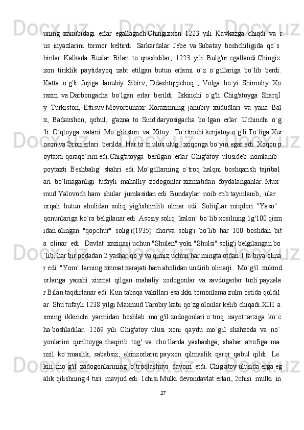 uning     xanubidagi     erlar     egallagach   Chingizxon     1223     yili     Kavkazga     chiqdi     va     r
us     inyazlarini     tormor     keltirdi.     Sarkardalar     Jebe     va   Subatay     boshchiligida     qo`s
hinlar     Kalkada     Ruslar     Bilan     to`qnashdilar,     1223     yili     Bulg'or   egallandi.Chingiz
xon     tiriklik     paytidayoq     zabt     etilgan     butun     erlarni     o`z     o`g'illariga     bo`lib     berdi.  
Katta     o`g'li     Jujiga     Janubiy     Sibirv,     Ddashtqipchoq     ,     Volga     bo`yi     Shimoliy     Xo
razm     va   Darbongacha     bo`lgan     erlar     berildi.     Ikkinchi     o`g'li     Chig'atoyga     SharqI
y     Turkiston,     Ettisuv   Movorounaxr     Xorazmning     janubiy     xududlari     va     yana     Bal
x,     Badaxshon,     qobul,     g'azna     to     Sind   daryosigacha     bo`lgan     erlar.     Uchinchi     o`g
'li     O`qtoyga     vatani     Mo`g'iliston     va     Xitoy.     To`rtinchi   kenjatoy   o`g'li   To`liga   Xur
oson   va   Э ron   erlari     berilda.   Har   to`rt   ulus   ulug'     xoqonga   bo`yin   egar   edi.   Xoqon   p
oytaxti   qoraqo`rim   edi.Chig'atoyga     berilgan     erlar     Chig'atoy     ulusideb     nomlanib    
poytaxti     Beshbalig'     shahri     edi.   Mo`g'illarning     o`troq     halqni     boshqarish     tajribal
ari     bo`lmaganligi     tufayli     mahalliy     zodogonlar   xizmatidan     foydalanganlar.   Mux
mud   Yalovoch   ham     shular     jumlasidan   edi.   Bundaylar     noib   etib   tayinlanib,     ular    
orqali     butun     aholidan     soliq     yig'ishtirilib     olinar     edi.     SoliqLar     miqdori     "Yaso"  
qonunlariga   ko`ra   belgilanar   edi.   Asosiy   soliq   "kalon"   bo`lib   xosilning   1g'100   qism
idan   olingan.   "qopchur"     solig'i(1935)     chorva     solig'i     bo`lib     har     100     boshdan     bit
a     olinar     edi.     Davlat     xazinasi   uchun   "Shulen"   yoki   "Shulsi"   solig'i   belgilangan   bo
`lib,   har   bir   podadan   2   yashar   qo`y   va   qimiz   uchun   har   mingta   otdan   1   ta   biya   olina
r   edi.   "Yom"   larning   xizmat   xarajati   ham   aholidan   undirib   olinarji.     Mo`g'il     xukmd
orlariga     yaxshi     xizmat     qilgan     mahaliy     zodogonlar     va     savdogarlar     turli   payzala
r   Bilan   taqdirlanar   edi.   Kun   tabaqa   vakillari   esa   ikki   tomonlama   zulm   ostida   qoldil
ar.   Shu   tufayli   1238   yilgi   Maxmud   Tarobiy   kabi   qo`zg'olonlar   kelib   chiqadi.XIII     a
srning     ikkinchi     yarmidan     boshlab     mo`g'il   zodogonlari   o`troq     xayot   tarziga     ko`c
ha   boshladilar.     1269     yili     Chig'atoy     ulusi     xoni     qaydu     mo`g'il     shahzoda     va     no`
yonlarini     quriltoyga   chaqirib     tog'     va     cho`llard а     yashashga,     shahar     atrofiga     ma
nzil     ko`rmaslik,     sababsiz,     ekinzorlarni   payxon     qilmaslik     qaror     qabul     qildi.     Le
kin     mo`g'il     zadogonlarining     o`troqlashuvi     davom     etdi.   Chig'atoy   ulusida   erga   eg
alik   qilishning   4   turi     mavjud   edi:   1chisi   Mulki   devondavlat   erlari,   2chisi     mulki     in
27 