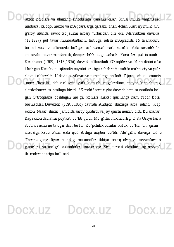 juxon     noiblari     va     ularning     avlodlariga     qarashli     erlar,     3chisi     mulki     vaqfmasjid,  
madrasa,   xaloqo,   mozor   va   mAqbaralarga   qarashli   erlar,   4chisi   Xususiy   mulk.   Chi
g'atoy     ulusida     savdo     xo`jalikni     asosiy     turlaridan     biri     edi.     Ma`sudxon     davrida    
(12   1289)     pul     tavar     munosabatlarini     tartibga     solish     mAqsadida     16     ta   shaxarni    
bir     xil     vazn     va   o`lchovda     bo`lgan     sof     kumush     zarb     ettirildi.     Asta     sekinlik     bil
an     savdo,     xunarmandchilik,   dexqonchilik     iziga   tushadi.     Yana     bir     pul     isloxoti    
Kepekxon     (1309;     1318,1326)     davrida   o`tkaziladi.   O`roqlikni   va   Islom   dinini   afza
l   ko`rgan   Kepakxon   iqtisodiy   xayotni   tartibga   solish   mAqsadida   ma`muriy   va   pul   i
sloxoti   o`tkazildi.   U   davlatni   viloyat   va   tumanlarga   bo`ladi.   Tijorat   uchun     umumiy  
  nomi     "kepaki"     deb     ataluvchi     yirik     kumush     tangalardinor,     mayda     kumish   tang
alarderhamni   muomilaga   kiritdi.   "Kepaki"   temuriylar   davrida   ham   muomilada   bo`l
gan.   O`troqlasha     boshlagan     mo`g'il     xonlari     shaxar     qurilishga     ham     etibor     Bera    
boshladilar.   Duvoxon     (1291,1306)     davrida     Andijon     shaxriga     asos     solindi.     Kep
ekxon     Nasaf     shaxri     janubida   saroy   qurdirdi   va   joy   qarshi   nomini   oldi.   Bu   shahar  
Kepekxon   davlatini   poytaxti   bo`lib   qoldi.   Mo`g'illar   hukmdorligi   O`rta   Osiyo   fan   a
rboblari   uchu   no`ta   og'ir   davr   bo`ldi.   Ko`pchilik   olimlar     xalok     bo`ldi,     bir     qismi    
chet   elga     ketib     o`sha     erda     ijod     etishga     majbur     bo`ldi.     Mo`g'illar   davriga     oid     o
`lkamiz     geografiyasi     haqidagi     malumotlar     ikkiga:     sharq     olim     va     sayyoxlarinin
g   asarlari     va     mo`g'il     xukmdorlari     xuzuridagi     Rim     papasi     elchilarining     sayyoxl
ik     malumotlariga   bo`linadi.    
28 