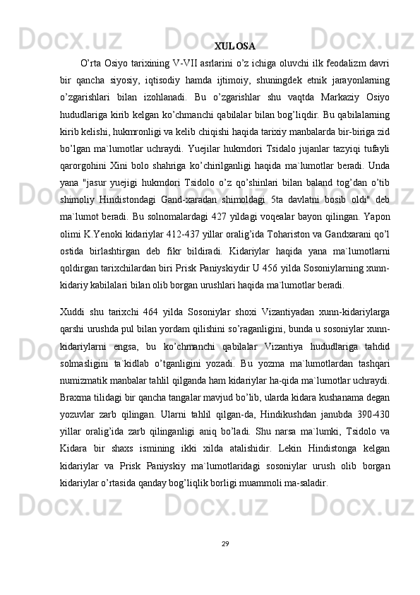 XULOSA
O’rta Osiyo tarixining V-VII asrlarini o’z ichiga oluvchi ilk feodalizm  davri
bir   qancha   siyosiy,   iqtisodiy   hamda   ijtimoiy,   shuningdek   etnik   jarayonlarning
o’zgarishlari   bilan   izohlanadi.   Bu   o’zgarishlar   shu   vaqtda   Markaziy   Osiyo
hududlariga kirib kelgan ko’chmanchi qabilalar bilan bog’liqdir. Bu qabilalarning
kirib kelishi, hukmronligi va kelib chiqishi haqida tarixiy manbalarda bir-biriga zid
bo’lgan   ma`lumotlar   uchraydi.   Yuejilar   hukmdori   Tsidalo   jujanlar   tazyiqi   tufayli
qarorgohini   Xini   bolo   shahriga   ko’chirilganligi   haqida   ma`lumotlar   beradi.   Unda
yana   "jasur   yuejigi   hukmdori   Tsidolo   o’z   qo’shinlari   bilan   baland   tog’dan   o’tib
shimoliy   Hindistondagi   Gand-xaradan   shimoldagi   5ta   davlatni   bosib   oldi"   deb
ma`lumot  beradi. Bu solnomalardagi  427 yildagi voqealar bayon qilingan. Yapon
olimi K.Yenoki kidariylar 412-437 yillar oralig’ida Tohariston va Gandxarani qo’l
ostida   birlashtirgan   deb   fikr   bildiradi.   Kidariylar   haqida   yana   ma`lumotlarni
qoldirgan tarixchilardan biri Prisk Paniyskiydir U 456 yilda Sosoniylarning xunn-
kidariy kabilalari bilan olib borgan urushlari haqida ma`lumotlar beradi.
Xuddi   shu   tarixchi   464   yilda   Sosoniylar   shoxi   Vizantiyadan   xunn-kidariylarga
qarshi urushda pul bilan yordam qilishini so’raganligini, bunda u sosoniylar xunn-
kidariylarni   engsa,   bu   ko’chmanchi   qabilalar   Vizantiya   hududlariga   tahdid
solmasligini   ta`kidlab   o’tganligini   yozadi.   Bu   yozma   ma`lumotlardan   tashqari
numizmatik manbalar tahlil qilganda ham kidariylar ha-qida ma`lumotlar uchraydi.
Braxma tilidagi bir qancha tangalar mavjud bo’lib, ularda kidara kushanama degan
yozuvlar   zarb   qilingan.   Ularni   tahlil   qilgan-da,   Hindikushdan   janubda   390-430
yillar   oralig’ida   zarb   qilinganligi   aniq   bo’ladi.   Shu   narsa   ma`lumki,   Tsidolo   va
Kidara   bir   shaxs   ismining   ikki   xilda   atalishidir.   Lekin   Hindistonga   kelgan
kidariylar   va   Prisk   Paniyskiy   ma`lumotlaridagi   sosoniylar   urush   olib   borgan
kidariylar o’rtasida qanday bog’liqlik borligi muammoli ma-saladir.
29 