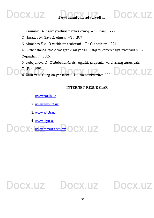 Foydalanilgan adabiyotlar:
1. Karimov I.A. Tarixiy xotirasiz kelalak yo`q. –T.: Sharq. 1998.
2. Hasanov M. Sayyoh olimlar. –T.: 1974.
3. Ahmedov E.A. O`zbekiston shaharlari. –T.: O`zberiston. 1991.
4. O`zberistonda etno-demografik jarayonlar. Xalqaro konferensiya materiallari. 1-
2-qismlar. T.: 2005.
5. Bobojonova   D.   O`zbekistonda   demografik   jarayonlar   va   ularning   xususiyati.   –
T.: Fan, 1995.
6. Xidirov A. Chag`oniyon tarixi. –T.: Islom universiteti.2001.
INTERNET RESURSLAR
1.  www.natlib.uz  
2.  www.ziyonet.uz   
3.  www    .   kitob    .   uz   
4.  www.tdpu.uz
5.  www.referat.arxiv.uz
30 