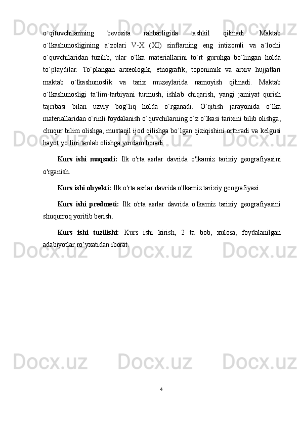 o`qituvchilarining   bevosita   rahbarligida   tashkil   qilinadi.   Maktab
o`lkashunosligining   a`zolari   V-X   (XI)   sinflarning   eng   intizomli   va   a`lochi
o`quvchilaridan   tuzilib,   ular   o`lka   materiallarini   to`rt   guruhga   bo`lingan   holda
to`playdilar.   To`plangan   arxeologik,   etnografik,   toponimik   va   arxiv   hujjatlari
maktab   o`lkashunoslik   va   tarix   muzeylarida   namoyish   qilinadi.   Maktab
o`lkashunosligi   ta`lim-tarbiyani   turmush,   ishlab   chiqarish,   yangi   jamiyat   qurish
tajribasi   bilan   uzviy   bog`liq   holda   o`rganadi.   O`qitish   jarayonida   o`lka
materiallaridan o`rinli foydalanish o`quvchilarning o`z o`lkasi tarixini bilib olishga,
chuqur bilim olishga, mustaqil ijod qilishga bo`lgan qiziqishini orttiradi va kelgusi
hayot yo`lini tanlab olishga yordam beradi.
Kurs   ishi   maqsadi:   Ilk   o'rta   asrlar   davrida   o'lkamiz   tarixiy   geografiyasi ni
o'rganish .
Kurs ishi obyekti:  Ilk o'rta asrlar davrida o'lkamiz tarixiy geografiyasi . 
Kurs   ishi   predmeti:   Ilk   o'rta   asrlar   davrida   o'lkamiz   tarixiy   geografiyasini
shuqurroq yoritib berish .
Kurs   ishi   tuzilishi:   Kurs   ishi   kirish,   2   ta   bob,   xulosa,   foydalanilgan
adabiyotlar ro’yxatidan iborat. 
4 