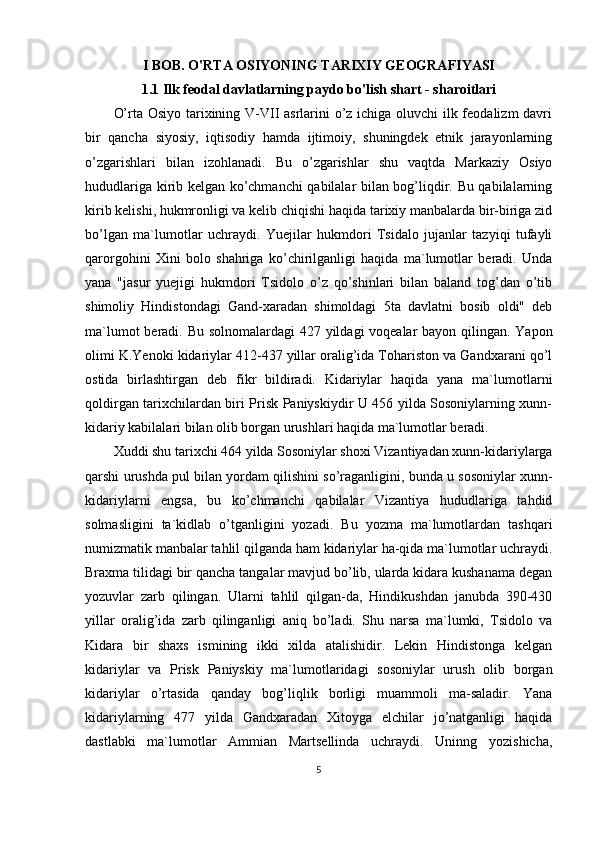 I BOB. O'RTA OSIYONING TARIXIY GEOGRAFIYASI
1.1 Ilk feodal davlatlarning paydo bo'lish shart - sharoitlari
O’rta Osiyo tarixining V-VII asrlarini o’z ichiga oluvchi ilk feodalizm  davri
bir   qancha   siyosiy,   iqtisodiy   hamda   ijtimoiy,   shuningdek   etnik   jarayonlarning
o’zgarishlari   bilan   izohlanadi.   Bu   o’zgarishlar   shu   vaqtda   Markaziy   Osiyo
hududlariga kirib kelgan ko’chmanchi qabilalar bilan bog’liqdir. Bu qabilalarning
kirib kelishi, hukmronligi va kelib chiqishi haqida tarixiy manbalarda bir-biriga zid
bo’lgan   ma`lumotlar   uchraydi.   Yuejilar   hukmdori   Tsidalo   jujanlar   tazyiqi   tufayli
qarorgohini   Xini   bolo   shahriga   ko’chirilganligi   haqida   ma`lumotlar   beradi.   Unda
yana   "jasur   yuejigi   hukmdori   Tsidolo   o’z   qo’shinlari   bilan   baland   tog’dan   o’tib
shimoliy   Hindistondagi   Gand-xaradan   shimoldagi   5ta   davlatni   bosib   oldi"   deb
ma`lumot  beradi. Bu solnomalardagi  427 yildagi voqealar bayon qilingan. Yapon
olimi K.Yenoki kidariylar 412-437 yillar oralig’ida Tohariston va Gandxarani qo’l
ostida   birlashtirgan   deb   fikr   bildiradi.   Kidariylar   haqida   yana   ma`lumotlarni
qoldirgan tarixchilardan biri Prisk Paniyskiydir U 456 yilda Sosoniylarning xunn-
kidariy kabilalari bilan olib borgan urushlari haqida ma`lumotlar beradi.
Xuddi shu tarixchi 464 yilda Sosoniylar shoxi Vizantiyadan xunn-kidariylarga
qarshi urushda pul bilan yordam qilishini so’raganligini, bunda u sosoniylar xunn-
kidariylarni   engsa,   bu   ko’chmanchi   qabilalar   Vizantiya   hududlariga   tahdid
solmasligini   ta`kidlab   o’tganligini   yozadi.   Bu   yozma   ma`lumotlardan   tashqari
numizmatik manbalar tahlil qilganda ham kidariylar ha-qida ma`lumotlar uchraydi.
Braxma tilidagi bir qancha tangalar mavjud bo’lib, ularda kidara kushanama degan
yozuvlar   zarb   qilingan.   Ularni   tahlil   qilgan-da,   Hindikushdan   janubda   390-430
yillar   oralig’ida   zarb   qilinganligi   aniq   bo’ladi.   Shu   narsa   ma`lumki,   Tsidolo   va
Kidara   bir   shaxs   ismining   ikki   xilda   atalishidir.   Lekin   Hindistonga   kelgan
kidariylar   va   Prisk   Paniyskiy   ma`lumotlaridagi   sosoniylar   urush   olib   borgan
kidariylar   o’rtasida   qanday   bog’liqlik   borligi   muammoli   ma-saladir.   Yana
kidariylarning   477   yilda   Gandxaradan   Xitoyga   elchilar   jo’natganligi   haqida
dastlabki   ma`lumotlar   Ammian   Martsellinda   uchraydi.   Uninng   yozishicha,
5 