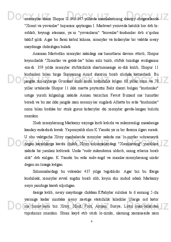 sosoniylar  shoxi   Shopur  II  346-347  yillarda   mamlakatining  sharqiy  chegaralarida
"Xionit va yovsinlar" hujumini qaytargan I. Markvart yozuvida hatolik bor deb hi-
soblab,   keyingi   atamani,   ya`ni   "yovsinlarni"   "kusenlar"-kushonlar   deb   o’qishni
taklif   qildi.   Agar   bu   faraz   kabul   kilinsa,   xioniylar   va   kidariylar   bir   vaktda   siesiy
maydonga chikishgan buladi. 
Ammian   Martsellin   xioniylar   xakidagi   ma`lumotlarni   davom   ettirib,   Shopur
keyinchalik   "Xionitlar   va   gelak-lar"   bilan   sulx   tuzib,   ittifok   tuzishga   erishganini
eza-di.   359   yilda   xioniylar   ittifokchilik   shartnomasiga   so-dik   kolib,   Shopur   11
kushinlari   bilan   birga   Suriyaning   Amid   shaxrini   bosib   olishda   katnashadi.   Bu
jangda   xio-niylarga   Grumbat   ismli   kishi   boshchilik   kilgan   60   yillar   oxiri   va   70
yillar   urtalarida   Shopur   11   ikki   martta   poytaxtni   Balx   shaxri   bulgan   "kushonlar"
ustiga   yurish   kilganligi   xakida   Arman   tarixchisi   Favist   Buzand   ma``lumotlar
beradi va bu xar ikki jangda xam sosoniy-lar engiladi Albatta bu erda "kushonlar"
nomi   bilan   boshka   bir   etnik   gurux   kidariylar   eki   xioniylar   gavda-langan   bulishi
mumkin.
Xush xioniylarning Markaziy osiyoga kirib kelishi va xukmronligi masalasiga
kanday endashish kerak. Yaponiyalik olim K.Yanoki ya`ni bir farazni ilgari suradi.
U   shu   vaktgacha   Xitoy   manbalarida   xioniylar   xakida   ma``lu-motlar   uchramaydi
degan   karashlarga   karshi   chikib,   Xitoy   solnomalaridagi   "Xunnlarning"   yurishlari
xakida   bir   jumlani   keltiradi.   Unda   "sude   xukmdorini   uldirib,   uning   erlarini   bosib
oldi"   deb   ezilgan.   K   Yanoki   bu   erda   sude-sugd   va   xunnlar-xioniylarning   uzidir
degan xu-losaga kelgan.
Solnomalardagi   bu   vokealar   437   yilga   tegishlidir.   Agar   biz   bu   fikrga
kushilsak,   xioniylar   avval   sugdni   bosib   olib,   keyin   shu   xudud   orkali   Markaziy
osiyo janubiga karab siljishgan.
6 asrga   kelib,   siesiy   maydonga   chikkan   Eftaliylar   sulolasi   to   6   asrning   2-chi
yarmiga   kadar   mintaka   siesiy   xaetiga   etakchilik   kiladilar   Ularga   oid   kator
ma``lumot-larni   biz   Xitoy,   Xind,   Fors,   Arman,   Suriya,   Lotin   man-balaridan
topishimiz   mumkin.   Shuni   kayd   etib   utish   lo-zimki,   ularning   xammasida   xam
6 