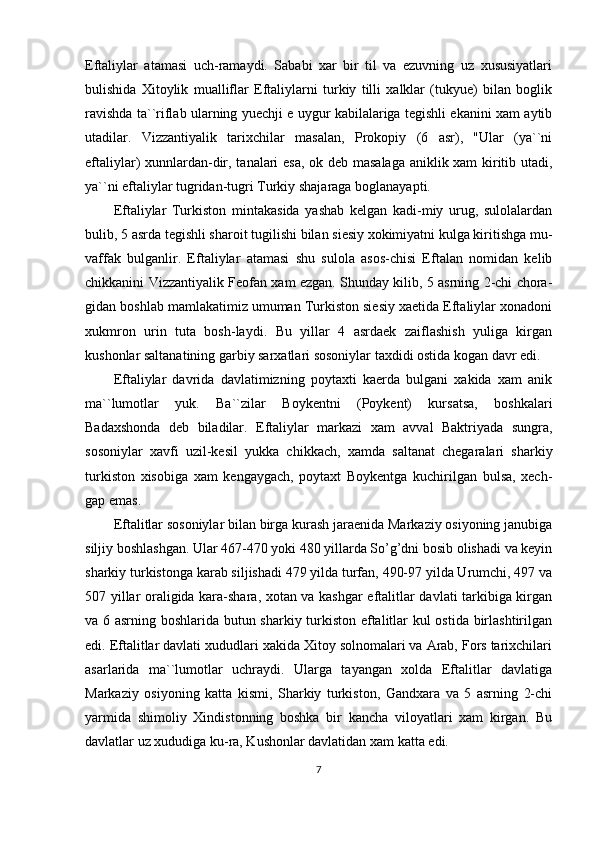 Eftaliylar   atamasi   uch-ramaydi.   Sababi   xar   bir   til   va   ezuvning   uz   xususiyatlari
bulishida   Xitoylik   mualliflar   Eftaliylarni   turkiy   tilli   xalklar   (tukyue)   bilan   boglik
ravishda ta``riflab ularning yuechji e uygur kabilalariga tegishli ekanini xam aytib
utadilar.   Vizzantiyalik   tarixchilar   masalan,   Prokopiy   (6   asr),   "Ular   (ya``ni
eftaliylar) xunnlardan-dir, tanalari esa, ok deb masalaga aniklik xam kiritib utadi,
ya``ni eftaliylar tugridan-tugri Turkiy shajaraga boglanayapti. 
Eftaliylar   Turkiston   mintakasida   yashab   kelgan   kadi-miy   urug,   sulolalardan
bulib, 5 asrda tegishli sharoit tugilishi bilan siesiy xokimiyatni kulga kiritishga mu-
vaffak   bulganlir.   Eftaliylar   atamasi   shu   sulola   asos-chisi   Eftalan   nomidan   kelib
chikkanini Vizzantiyalik Feofan xam ezgan. Shunday kilib, 5 asrning 2-chi chora-
gidan boshlab mamlakatimiz umuman Turkiston siesiy xaetida Eftaliylar xonadoni
xukmron   urin   tuta   bosh-laydi.   Bu   yillar   4   asrdaek   zaiflashish   yuliga   kirgan
kushonlar saltanatining garbiy sarxatlari sosoniylar taxdidi ostida kogan davr edi. 
Eftaliylar   davrida   davlatimizning   poytaxti   kaerda   bulgani   xakida   xam   anik
ma``lumotlar   yuk.   Ba``zilar   Boykentni   (Poykent)   kursatsa,   boshkalari
Badaxshonda   deb   biladilar.   Eftaliylar   markazi   xam   avval   Baktriyada   sungra,
sosoniylar   xavfi   uzil-kesil   yukka   chikkach,   xamda   saltanat   chegaralari   sharkiy
turkiston   xisobiga   xam   kengaygach,   poytaxt   Boykentga   kuchirilgan   bulsa,   xech-
gap emas.
Eftalitlar sosoniylar bilan birga kurash jaraenida Markaziy osiyoning janubiga
siljiy boshlashgan. Ular 467-470 yoki 480 yillarda So’g’dni bosib olishadi va keyin
sharkiy turkistonga karab siljishadi 479 yilda turfan, 490-97 yilda Urumchi, 497 va
507 yillar oraligida kara-shara, xotan va kashgar eftalitlar davlati tarkibiga kirgan
va 6 asrning boshlarida butun sharkiy turkiston eftalitlar kul ostida birlashtirilgan
edi. Eftalitlar davlati xududlari xakida Xitoy solnomalari va Arab, Fors tarixchilari
asarlarida   ma``lumotlar   uchraydi.   Ularga   tayangan   xolda   Eftalitlar   davlatiga
Markaziy   osiyoning   katta   kismi,   Sharkiy   turkiston,   Gandxara   va   5   asrning   2-chi
yarmida   shimoliy   Xindistonning   boshka   bir   kancha   viloyatlari   xam   kirgan.   Bu
davlatlar uz xududiga ku-ra, Kushonlar davlatidan xam katta edi. 
7 