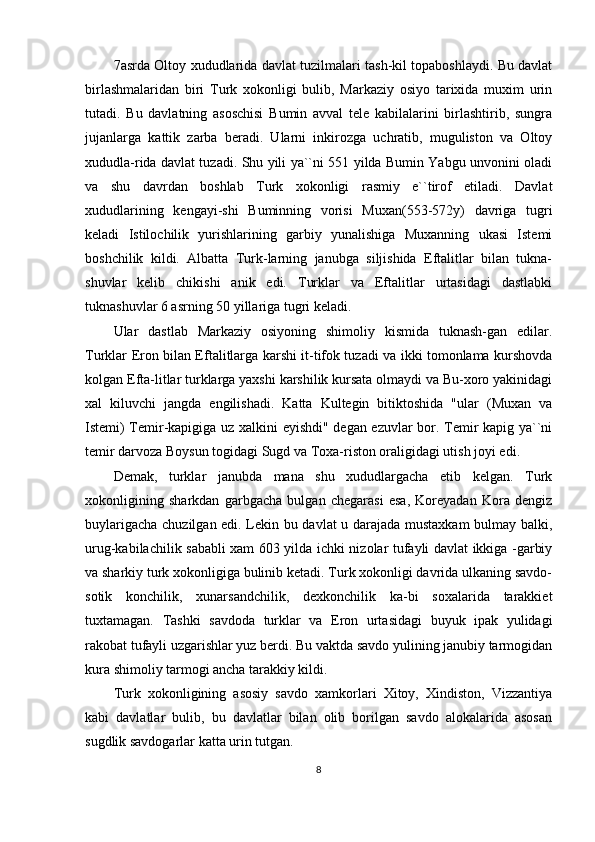 7 asrda Oltoy xududlarida davlat tuzilmalari tash-kil topaboshlaydi. Bu davlat
birlashmalaridan   biri   Turk   xokonligi   bulib,   Markaziy   osiyo   tarixida   muxim   urin
tutadi.   Bu   davlatning   asoschisi   Bumin   avval   tele   kabilalarini   birlashtirib,   sungra
jujanlarga   kattik   zarba   beradi.   Ularni   inkirozga   uchratib,   muguliston   va   Oltoy
xududla-rida davlat tuzadi. Shu yili ya``ni 551 yilda Bumin Yabgu unvonini oladi
va   shu   davrdan   boshlab   Turk   xokonligi   rasmiy   e``tirof   etiladi.   Davlat
xududlarining   kengayi-shi   Buminning   vorisi   Muxan(553-572y)   davriga   tugri
keladi   Istilochilik   yurishlarining   garbiy   yunalishiga   Muxanning   ukasi   Istemi
boshchilik   kildi.   Albatta   Turk-larning   janubga   siljishida   Eftalitlar   bilan   tukna-
shuvlar   kelib   chikishi   anik   edi.   Turklar   va   Eftalitlar   urtasidagi   dastlabki
tuknashuvlar 6 asrning 50 yillariga tugri keladi. 
Ular   dastlab   Markaziy   osiyoning   shimoliy   kismida   tuknash-gan   edilar.
Turklar Eron bilan Eftalitlarga karshi it-tifok tuzadi va ikki tomonlama kurshovda
kolgan Efta-litlar turklarga yaxshi karshilik kursata olmaydi va Bu-xoro yakinidagi
xal   kiluvchi   jangda   engilishadi.   Katta   Kultegin   bitiktoshida   "ular   (Muxan   va
Istemi) Temir-kapigiga uz xalkini eyishdi" degan ezuvlar bor. Temir kapig ya``ni
temir darvoza Boysun togidagi Sugd va Toxa-riston oraligidagi utish joyi edi. 
Demak,   turklar   janubda   mana   shu   xududlargacha   etib   kelgan.   Turk
xokonligining   sharkdan   garbgacha   bulgan   chegarasi   esa,   Koreyadan   Kora   dengiz
buylarigacha chuzilgan edi. Lekin bu davlat u darajada mustaxkam  bulmay balki,
urug-kabilachilik sababli xam 603 yilda ichki nizolar tufayli davlat ikkiga -garbiy
va sharkiy turk xokonligiga bulinib ketadi. Turk xokonligi davrida ulkaning savdo-
sotik   konchilik,   xunarsandchilik,   dexkonchilik   ka-bi   soxalarida   tarakkiet
tuxtamagan.   Tashki   savdoda   turklar   va   Eron   urtasidagi   buyuk   ipak   yulidagi
rakobat tufayli uzgarishlar yuz berdi. Bu vaktda savdo yulining janubiy tarmogidan
kura shimoliy tarmogi ancha tarakkiy kildi.
Turk   xokonligining   asosiy   savdo   xamkorlari   Xitoy,   Xindiston,   Vizzantiya
kabi   davlatlar   bulib,   bu   davlatlar   bilan   olib   borilgan   savdo   alokalarida   asosan
sugdlik savdogarlar katta urin tutgan.
8 