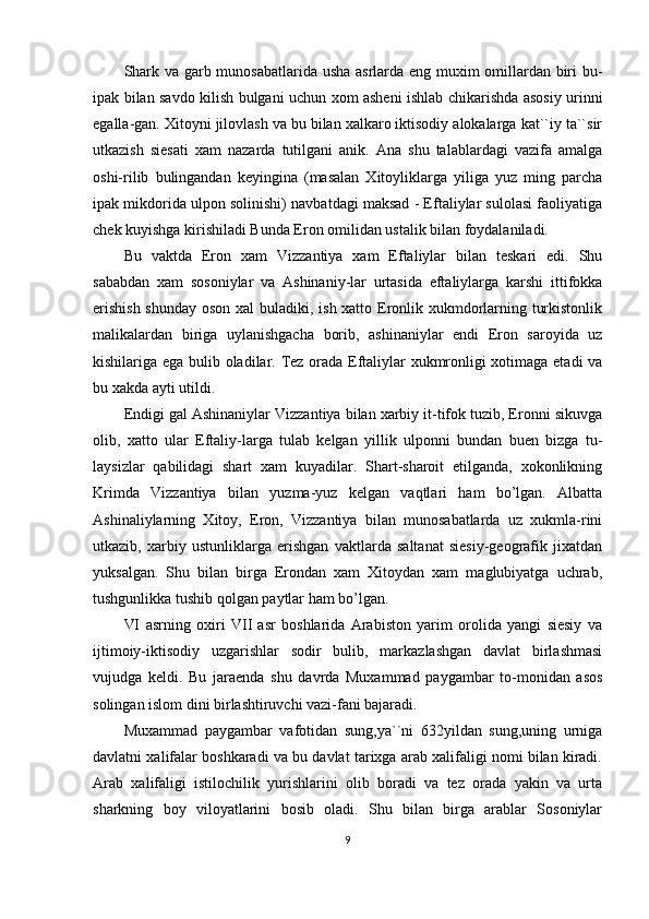 Shark va garb munosabatlarida usha asrlarda eng muxim omillardan biri bu-
ipak bilan savdo kilish bulgani uchun xom asheni ishlab chikarishda asosiy urinni
egalla-gan. Xitoyni jilovlash va bu bilan xalkaro iktisodiy alokalarga kat``iy ta``sir
utkazish   siesati   xam   nazarda   tutilgani   anik.   Ana   shu   talablardagi   vazifa   amalga
oshi-rilib   bulingandan   keyingina   (masalan   Xitoyliklarga   yiliga   yuz   ming   parcha
ipak mikdorida ulpon solinishi) navbatdagi maksad - Eftaliylar sulolasi faoliyatiga
chek kuyishga kirishiladi Bunda Eron omilidan ustalik bilan foydalaniladi. 
Bu   vaktda   Eron   xam   Vizzantiya   xam   Eftaliylar   bilan   teskari   edi.   Shu
sababdan   xam   sosoniylar   va   Ashinaniy-lar   urtasida   eftaliylarga   karshi   ittifokka
erishish  shunday  oson xal buladiki, ish xatto Eronlik xukmdorlarning turkistonlik
malikalardan   biriga   uylanishgacha   borib,   ashinaniylar   endi   Eron   saroyida   uz
kishilariga ega bulib oladilar. Tez orada Eftaliylar xukmronligi xotimaga etadi va
bu xakda ayti utildi.
Endigi gal Ashinaniylar Vizzantiya bilan xarbiy it-tifok tuzib, Eronni sikuvga
olib,   xatto   ular   Eftaliy-larga   tulab   kelgan   yillik   ulponni   bundan   buen   bizga   tu-
laysizlar   qabilidagi   shart   xam   kuyadilar.   Shart-sharoit   etilganda,   xokonlikning
Krimda   Vizzantiya   bilan   yuzma-yuz   kelgan   vaqtlari   ham   bo’lgan.   Albatta
Ashinaliylarning   Xitoy,   Eron,   Vizzantiya   bilan   munosabatlarda   uz   xukmla-rini
utkazib,   xarbiy   ustunliklarga   erishgan   vaktlarda   saltanat   siesiy-geografik   jixatdan
yuksalgan.   Shu   bilan   birga   Erondan   xam   Xitoydan   xam   maglubiyatga   uchrab,
tushgunlikka tushib qolgan paytlar ham bo’lgan.
VI   asrning   oxiri   VII   asr   boshlarida   Arabiston   yarim   orolida   yangi   siesiy   va
ijtimoiy-iktisodiy   uzgarishlar   sodir   bulib,   markazlashgan   davlat   birlashmasi
vujudga   keldi.   Bu   jaraenda   shu   davrda   Muxammad   paygambar   to-monidan   asos
solingan islom dini birlashtiruvchi vazi-fani bajaradi.
Muxammad   paygambar   vafotidan   sung,ya``ni   632yildan   sung,uning   urniga
davlatni xalifalar boshkaradi va bu davlat tarixga arab xalifaligi nomi bilan kiradi.
Arab   xalifaligi   istilochilik   yurishlarini   olib   boradi   va   tez   orada   yakin   va   urta
sharkning   boy   viloyatlarini   bosib   oladi.   Shu   bilan   birga   arablar   Sosoniylar
9 