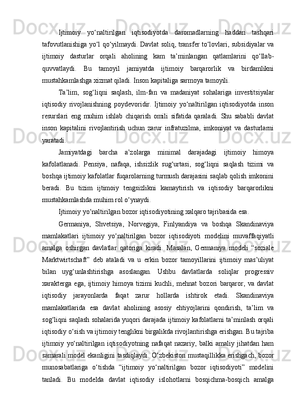 Ijtimoiy   yo‘naltirilgan   iqtisodiyotda   daromadlarning   haddan   tashqari
tafovutlanishiga yo‘l qo‘yilmaydi. Davlat soliq, transfer to‘lovlari, subsidiyalar va
ijtimoiy   dasturlar   orqali   aholining   kam   ta’minlangan   qatlamlarini   qo‘llab-
quvvatlaydi.   Bu   tamoyil   jamiyatda   ijtimoiy   barqarorlik   va   birdamlikni
mustahkamlashga xizmat qiladi.  Inson kapitaliga sarmoya tamoyili.
Ta’lim,   sog‘liqni   saqlash,   ilm-fan   va   madaniyat   sohalariga   investitsiyalar
iqtisodiy   rivojlanishning   poydevoridir.   Ijtimoiy   yo‘naltirilgan   iqtisodiyotda   inson
resurslari   eng   muhim   ishlab   chiqarish   omili   sifatida   qaraladi.   Shu   sababli   davlat
inson   kapitalini   rivojlantirish   uchun   zarur   infratuzilma,   imkoniyat   va   dasturlarni
yaratadi.
Jamiyatdagi   barcha   a’zolarga   minimal   darajadagi   ijtimoiy   himoya
kafolatlanadi.   Pensiya,   nafaqa,   ishsizlik   sug‘urtasi,   sog‘liqni   saqlash   tizimi   va
boshqa ijtimoiy kafolatlar fuqarolarning turmush darajasini saqlab qolish imkonini
beradi.   Bu   tizim   ijtimoiy   tengsizlikni   kamaytirish   va   iqtisodiy   barqarorlikni
mustahkamlashda muhim rol o‘ynaydi.
Ijtimoiy yo‘naltirilgan bozor iqtisodiyotining xalqaro tajribasida esa.
Germaniya,   Shvetsiya,   Norvegiya,   Finlyandiya   va   boshqa   Skandinaviya
mamlakatlari   ijtimoiy   yo‘naltirilgan   bozor   iqtisodiyoti   modelini   muvaffaqiyatli
amalga   oshirgan   davlatlar   qatoriga   kiradi.   Masalan,   Germaniya   modeli   “soziale
Marktwirtschaft”   deb   ataladi   va   u   erkin   bozor   tamoyillarini   ijtimoiy   mas’uliyat
bilan   uyg‘unlashtirishga   asoslangan.   Ushbu   davlatlarda   soliqlar   progressiv
xarakterga   ega,   ijtimoiy   himoya   tizimi   kuchli,   mehnat   bozori   barqaror,   va   davlat
iqtisodiy   jarayonlarda   faqat   zarur   hollarda   ishtirok   etadi.   Skandinaviya
mamlakatlarida   esa   davlat   aholining   asosiy   ehtiyojlarini   qondirish,   ta’lim   va
sog‘liqni saqlash sohalarida yuqori darajada ijtimoiy kafolatlarni ta’minlash orqali
iqtisodiy o‘sish va ijtimoiy tenglikni birgalikda rivojlantirishga erishgan. Bu tajriba
ijtimoiy   yo‘naltirilgan   iqtisodiyotning   nafaqat   nazariy,   balki   amaliy   jihatdan   ham
samarali model ekanligini tasdiqlaydi. O‘zbekiston mustaqillikka erishgach, bozor
munosabatlariga   o‘tishda   “ijtimoiy   yo‘naltirilgan   bozor   iqtisodiyoti”   modelini
tanladi.   Bu   modelda   davlat   iqtisodiy   islohotlarni   bosqichma-bosqich   amalga 