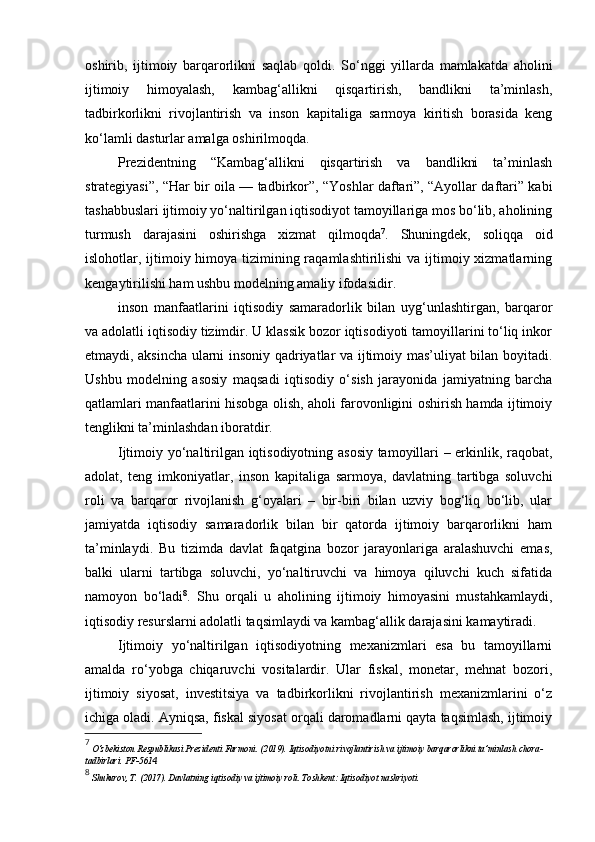 oshirib,   ijtimoiy   barqarorlikni   saqlab   qoldi.   So‘nggi   yillarda   mamlakatda   aholini
ijtimoiy   himoyalash,   kambag‘allikni   qisqartirish,   bandlikni   ta’minlash,
tadbirkorlikni   rivojlantirish   va   inson   kapitaliga   sarmoya   kiritish   borasida   keng
ko‘lamli dasturlar amalga oshirilmoqda.
Prezidentning   “Kambag‘allikni   qisqartirish   va   bandlikni   ta’minlash
strategiyasi”, “Har bir oila — tadbirkor”, “Yoshlar daftari”, “Ayollar daftari” kabi
tashabbuslari ijtimoiy yo‘naltirilgan iqtisodiyot tamoyillariga mos bo‘lib, aholining
turmush   darajasini   oshirishga   xizmat   qilmoqda 7
.   Shuningdek,   soliqqa   oid
islohotlar, ijtimoiy himoya tizimining raqamlashtirilishi  va ijtimoiy xizmatlarning
kengaytirilishi ham ushbu modelning amaliy ifodasidir.
inson   manfaatlarini   iqtisodiy   samaradorlik   bilan   uyg‘unlashtirgan,   barqaror
va adolatli iqtisodiy tizimdir. U klassik bozor iqtisodiyoti tamoyillarini to‘liq inkor
etmaydi, aksincha ularni insoniy qadriyatlar va ijtimoiy mas’uliyat bilan boyitadi.
Ushbu   modelning   asosiy   maqsadi   iqtisodiy   o‘sish   jarayonida   jamiyatning   barcha
qatlamlari manfaatlarini hisobga olish, aholi farovonligini oshirish hamda ijtimoiy
tenglikni ta’minlashdan iboratdir.
Ijtimoiy yo‘naltirilgan iqtisodiyotning asosiy tamoyillari – erkinlik, raqobat,
adolat,   teng   imkoniyatlar,   inson   kapitaliga   sarmoya,   davlatning   tartibga   soluvchi
roli   va   barqaror   rivojlanish   g‘oyalari   –   bir-biri   bilan   uzviy   bog‘liq   bo‘lib,   ular
jamiyatda   iqtisodiy   samaradorlik   bilan   bir   qatorda   ijtimoiy   barqarorlikni   ham
ta’minlaydi.   Bu   tizimda   davlat   faqatgina   bozor   jarayonlariga   aralashuvchi   emas,
balki   ularni   tartibga   soluvchi,   yo‘naltiruvchi   va   himoya   qiluvchi   kuch   sifatida
namoyon   bo‘ladi 8
.   Shu   orqali   u   aholining   ijtimoiy   himoyasini   mustahkamlaydi,
iqtisodiy resurslarni adolatli taqsimlaydi va kambag‘allik darajasini kamaytiradi.
Ijtimoiy   yo‘naltirilgan   iqtisodiyotning   mexanizmlari   esa   bu   tamoyillarni
amalda   ro‘yobga   chiqaruvchi   vositalardir.   Ular   fiskal,   monetar,   mehnat   bozori,
ijtimoiy   siyosat,   investitsiya   va   tadbirkorlikni   rivojlantirish   mexanizmlarini   o‘z
ichiga oladi. Ayniqsa, fiskal siyosat orqali daromadlarni qayta taqsimlash, ijtimoiy
7
  O‘zbekiston Respublikasi Prezidenti Farmoni. (2019). Iqtisodiyotni rivojlantirish va ijtimoiy barqarorlikni ta’minlash chora-
tadbirlari. PF-5614.
8
  Shukurov, T. (2017). Davlatning iqtisodiy va ijtimoiy roli. Toshkent: Iqtisodiyot nashriyoti. 