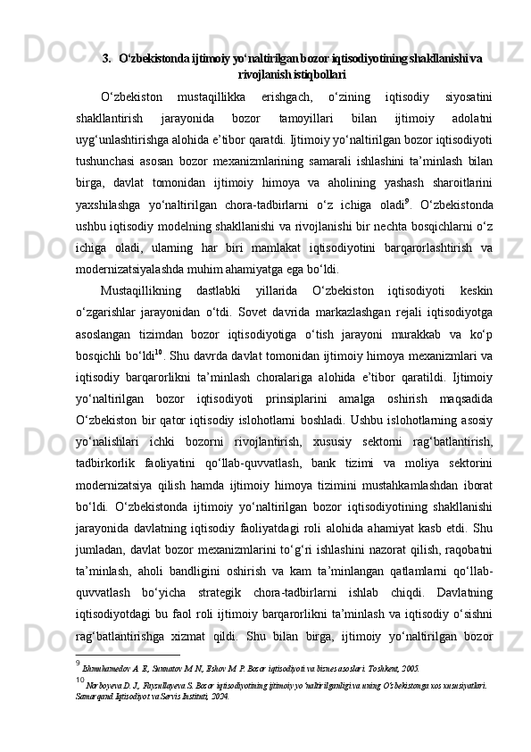 3. O‘zbekistonda ijtimoiy yo‘naltirilgan bozor iqtisodiyotining shakllanishi va
rivojlanish istiqbollari
O‘zbekiston   mustaqillikka   erishgach,   o‘zining   iqtisodiy   siyosatini
shakllantirish   jarayonida   bozor   tamoyillari   bilan   ijtimoiy   adolatni
uyg‘unlashtirishga alohida e’tibor qaratdi. Ijtimoiy yo‘naltirilgan bozor iqtisodiyoti
tushunchasi   asosan   bozor   mexanizmlarining   samarali   ishlashini   ta’minlash   bilan
birga,   davlat   tomonidan   ijtimoiy   himoya   va   aholining   yashash   sharoitlarini
yaxshilashga   yo‘naltirilgan   chora-tadbirlarni   o‘z   ichiga   oladi 9
.   O‘zbekistonda
ushbu iqtisodiy modelning shakllanishi  va rivojlanishi bir nechta bosqichlarni o‘z
ichiga   oladi,   ularning   har   biri   mamlakat   iqtisodiyotini   barqarorlashtirish   va
modernizatsiyalashda muhim ahamiyatga ega bo‘ldi.
Mustaqillikning   dastlabki   yillarida   O‘zbekiston   iqtisodiyoti   keskin
o‘zgarishlar   jarayonidan   o‘tdi.   Sovet   davrida   markazlashgan   rejali   iqtisodiyotga
asoslangan   tizimdan   bozor   iqtisodiyotiga   o‘tish   jarayoni   murakkab   va   ko‘p
bosqichli bo‘ldi 10
. Shu davrda davlat tomonidan ijtimoiy himoya mexanizmlari va
iqtisodiy   barqarorlikni   ta’minlash   choralariga   alohida   e’tibor   qaratildi.   Ijtimoiy
yo‘naltirilgan   bozor   iqtisodiyoti   prinsiplarini   amalga   oshirish   maqsadida
O‘zbekiston   bir   qator   iqtisodiy   islohotlarni   boshladi.   Ushbu   islohotlarning   asosiy
yo‘nalishlari   ichki   bozorni   rivojlantirish,   xususiy   sektorni   rag‘batlantirish,
tadbirkorlik   faoliyatini   qo‘llab-quvvatlash,   bank   tizimi   va   moliya   sektorini
modernizatsiya   qilish   hamda   ijtimoiy   himoya   tizimini   mustahkamlashdan   iborat
bo‘ldi.   O‘zbekistonda   ijtimoiy   yo‘naltirilgan   bozor   iqtisodiyotining   shakllanishi
jarayonida   davlatning   iqtisodiy   faoliyatdagi   roli   alohida   ahamiyat   kasb   etdi.   Shu
jumladan,  davlat  bozor   mexanizmlarini   to‘g‘ri  ishlashini   nazorat   qilish,  raqobatni
ta’minlash,   aholi   bandligini   oshirish   va   kam   ta’minlangan   qatlamlarni   qo‘llab-
quvvatlash   bo‘yicha   strategik   chora-tadbirlarni   ishlab   chiqdi.   Davlatning
iqtisodiyotdagi   bu   faol   roli   ijtimoiy  barqarorlikni   ta’minlash   va   iqtisodiy   o‘sishni
rag‘batlantirishga   xizmat   qildi.   Shu   bilan   birga,   ijtimoiy   yo‘naltirilgan   bozor
9
  Ishmuhamedov A. E., Sunnatov M. N., Eshov M. P. Bozor iqtisodiyoti va biznes asoslari.  Toshkent, 2005.
10
  Norboyeva D. J., Fayzullayeva S. Bozor iqtisodiyotining ijtimoiy yo‘naltirilganligi va uning O‘zbekistonga xos xususiyatlari. 
Samarqand Iqtisodiyot va Servis Instituti, 2024. 