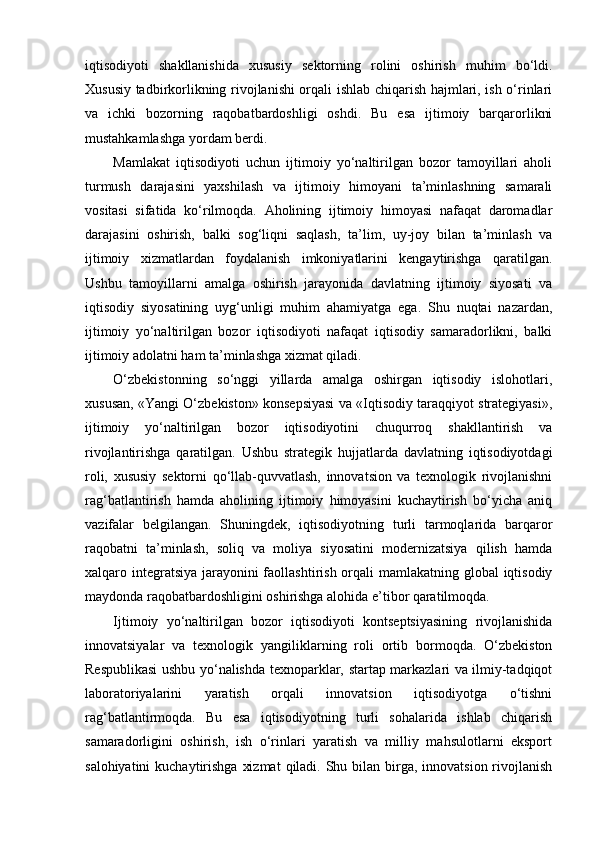 iqtisodiyoti   shakllanishida   xususiy   sektorning   rolini   oshirish   muhim   bo‘ldi.
Xususiy tadbirkorlikning rivojlanishi orqali ishlab chiqarish hajmlari, ish o‘rinlari
va   ichki   bozorning   raqobatbardoshligi   oshdi.   Bu   esa   ijtimoiy   barqarorlikni
mustahkamlashga yordam berdi.
Mamlakat   iqtisodiyoti   uchun   ijtimoiy   yo‘naltirilgan   bozor   tamoyillari   aholi
turmush   darajasini   yaxshilash   va   ijtimoiy   himoyani   ta’minlashning   samarali
vositasi   sifatida   ko‘rilmoqda.   Aholining   ijtimoiy   himoyasi   nafaqat   daromadlar
darajasini   oshirish,   balki   sog‘liqni   saqlash,   ta’lim,   uy-joy   bilan   ta’minlash   va
ijtimoiy   xizmatlardan   foydalanish   imkoniyatlarini   kengaytirishga   qaratilgan.
Ushbu   tamoyillarni   amalga   oshirish   jarayonida   davlatning   ijtimoiy   siyosati   va
iqtisodiy   siyosatining   uyg‘unligi   muhim   ahamiyatga   ega.   Shu   nuqtai   nazardan,
ijtimoiy   yo‘naltirilgan   bozor   iqtisodiyoti   nafaqat   iqtisodiy   samaradorlikni,   balki
ijtimoiy adolatni ham ta’minlashga xizmat qiladi.
O‘zbekistonning   so‘nggi   yillarda   amalga   oshirgan   iqtisodiy   islohotlari,
xususan, «Yangi O‘zbekiston» konsepsiyasi va «Iqtisodiy taraqqiyot strategiyasi»,
ijtimoiy   yo‘naltirilgan   bozor   iqtisodiyotini   chuqurroq   shakllantirish   va
rivojlantirishga   qaratilgan.   Ushbu   strategik   hujjatlarda   davlatning   iqtisodiyotdagi
roli,   xususiy   sektorni   qo‘llab-quvvatlash,   innovatsion   va   texnologik   rivojlanishni
rag‘batlantirish   hamda   aholining   ijtimoiy   himoyasini   kuchaytirish   bo‘yicha   aniq
vazifalar   belgilangan.   Shuningdek,   iqtisodiyotning   turli   tarmoqlarida   barqaror
raqobatni   ta’minlash,   soliq   va   moliya   siyosatini   modernizatsiya   qilish   hamda
xalqaro integratsiya jarayonini faollashtirish orqali  mamlakatning global  iqtisodiy
maydonda raqobatbardoshligini oshirishga alohida e’tibor qaratilmoqda.
Ijtimoiy   yo‘naltirilgan   bozor   iqtisodiyoti   kontseptsiyasining   rivojlanishida
innovatsiyalar   va   texnologik   yangiliklarning   roli   ortib   bormoqda.   O‘zbekiston
Respublikasi ushbu yo‘nalishda texnoparklar, startap markazlari va ilmiy-tadqiqot
laboratoriyalarini   yaratish   orqali   innovatsion   iqtisodiyotga   o‘tishni
rag‘batlantirmoqda.   Bu   esa   iqtisodiyotning   turli   sohalarida   ishlab   chiqarish
samaradorligini   oshirish,   ish   o‘rinlari   yaratish   va   milliy   mahsulotlarni   eksport
salohiyatini  kuchaytirishga  xizmat  qiladi.  Shu bilan birga, innovatsion rivojlanish 
