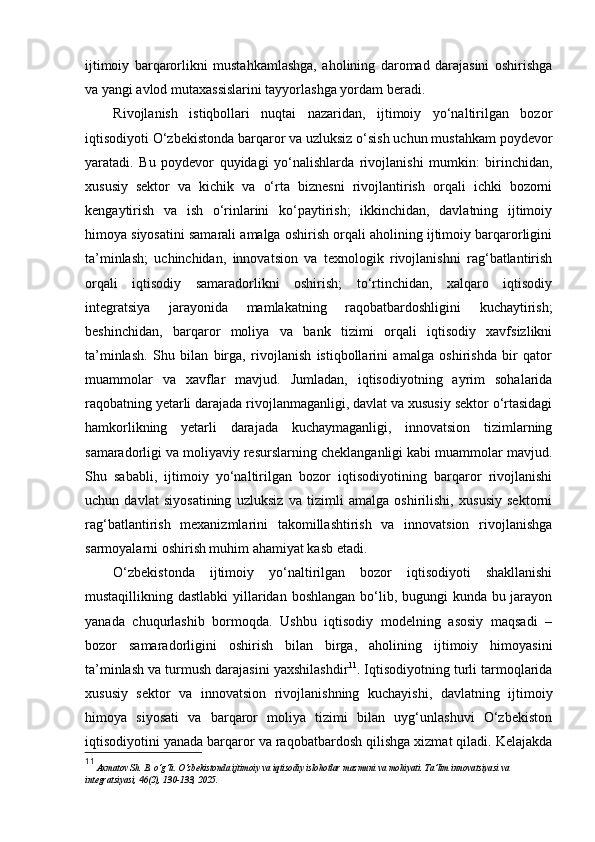 ijtimoiy   barqarorlikni   mustahkamlashga,   aholining   daromad   darajasini   oshirishga
va yangi avlod mutaxassislarini tayyorlashga yordam beradi.
Rivojlanish   istiqbollari   nuqtai   nazaridan,   ijtimoiy   yo‘naltirilgan   bozor
iqtisodiyoti O‘zbekistonda barqaror va uzluksiz o‘sish uchun mustahkam poydevor
yaratadi.   Bu   poydevor   quyidagi   yo‘nalishlarda   rivojlanishi   mumkin:   birinchidan,
xususiy   sektor   va   kichik   va   o‘rta   biznesni   rivojlantirish   orqali   ichki   bozorni
kengaytirish   va   ish   o‘rinlarini   ko‘paytirish;   ikkinchidan,   davlatning   ijtimoiy
himoya siyosatini samarali amalga oshirish orqali aholining ijtimoiy barqarorligini
ta’minlash;   uchinchidan,   innovatsion   va   texnologik   rivojlanishni   rag‘batlantirish
orqali   iqtisodiy   samaradorlikni   oshirish;   to‘rtinchidan,   xalqaro   iqtisodiy
integratsiya   jarayonida   mamlakatning   raqobatbardoshligini   kuchaytirish;
beshinchidan,   barqaror   moliya   va   bank   tizimi   orqali   iqtisodiy   xavfsizlikni
ta’minlash.   Shu   bilan   birga,   rivojlanish   istiqbollarini   amalga   oshirishda   bir   qator
muammolar   va   xavflar   mavjud.   Jumladan,   iqtisodiyotning   ayrim   sohalarida
raqobatning yetarli darajada rivojlanmaganligi, davlat va xususiy sektor o‘rtasidagi
hamkorlikning   yetarli   darajada   kuchaymaganligi,   innovatsion   tizimlarning
samaradorligi va moliyaviy resurslarning cheklanganligi kabi muammolar mavjud.
Shu   sababli,   ijtimoiy   yo‘naltirilgan   bozor   iqtisodiyotining   barqaror   rivojlanishi
uchun   davlat   siyosatining   uzluksiz   va   tizimli   amalga   oshirilishi,   xususiy   sektorni
rag‘batlantirish   mexanizmlarini   takomillashtirish   va   innovatsion   rivojlanishga
sarmoyalarni oshirish muhim ahamiyat kasb etadi.
O‘zbekistonda   ijtimoiy   yo‘naltirilgan   bozor   iqtisodiyoti   shakllanishi
mustaqillikning dastlabki  yillaridan boshlangan bo‘lib, bugungi kunda bu jarayon
yanada   chuqurlashib   bormoqda.   Ushbu   iqtisodiy   modelning   asosiy   maqsadi   –
bozor   samaradorligini   oshirish   bilan   birga,   aholining   ijtimoiy   himoyasini
ta’minlash va turmush darajasini yaxshilashdir 11
. Iqtisodiyotning turli tarmoqlarida
xususiy   sektor   va   innovatsion   rivojlanishning   kuchayishi,   davlatning   ijtimoiy
himoya   siyosati   va   barqaror   moliya   tizimi   bilan   uyg‘unlashuvi   O‘zbekiston
iqtisodiyotini yanada barqaror va raqobatbardosh qilishga xizmat qiladi. Kelajakda
11
  Axmatov Sh. B. o‘g‘li. O‘zbekistonda ijtimoiy va iqtisodiy islohotlar mazmuni va mohiyati.  Ta’lim innovatsiyasi va 
integratsiyasi, 46(2), 130 - 133, 2025. 