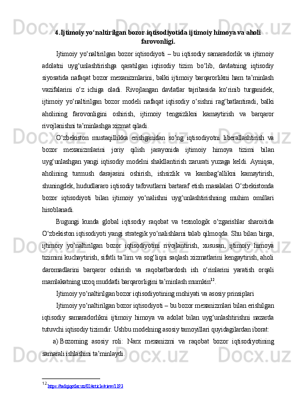 4.Ijtimoiy yo‘naltirilgan bozor iqtisodiyotida ijtimoiy himoya va aholi
farovonligi.
Ijtimoiy yo‘naltirilgan bozor iqtisodiyoti – bu iqtisodiy samaradorlik va ijtimoiy
adolatni   uyg‘unlashtirishga   qaratilgan   iqtisodiy   tizim   bo‘lib,   davlatning   iqtisodiy
siyosatida nafaqat  bozor mexanizmlarini, balki  ijtimoiy barqarorlikni ham  ta’minlash
vazifalarini   o‘z   ichiga   oladi.   Rivojlangan   davlatlar   tajribasida   ko‘rinib   turganidek,
ijtimoiy   yo‘naltirilgan   bozor   modeli   nafaqat   iqtisodiy   o‘sishni   rag‘batlantiradi,   balki
aholining   farovonligini   oshirish,   ijtimoiy   tengsizlikni   kamaytirish   va   barqaror
rivojlanishni ta’minlashga xizmat qiladi.
O‘zbekiston   mustaqillikka   erishganidan   so‘ng   iqtisodiyotni   liberallashtirish   va
bozor   mexanizmlarini   joriy   qilish   jarayonida   ijtimoiy   himoya   tizimi   bilan
uyg‘unlashgan  yangi  iqtisodiy  modelni  shakllantirish   zarurati  yuzaga   keldi.  Ayniqsa,
aholining   turmush   darajasini   oshirish,   ishsizlik   va   kambag‘allikni   kamaytirish,
shuningdek, hududlararo iqtisodiy tafovutlarni bartaraf etish masalalari O‘zbekistonda
bozor   iqtisodiyoti   bilan   ijtimoiy   yo‘nalishni   uyg‘unlashtirishning   muhim   omillari
hisoblanadi.
Bugungi   kunda   global   iqtisodiy   raqobat   va   texnologik   o‘zgarishlar   sharoitida
O‘zbekiston iqtisodiyoti yangi strategik yo‘nalishlarni talab qilmoqda. Shu bilan birga,
ijtimoiy   yo‘naltirilgan   bozor   iqtisodiyotini   rivojlantirish,   xususan,   ijtimoiy   himoya
tizimini kuchaytirish, sifatli ta’lim va sog‘liqni saqlash xizmatlarini kengaytirish, aholi
daromadlarini   barqaror   oshirish   va   raqobatbardosh   ish   o‘rinlarini   yaratish   orqali
mamlakatning uzoq muddatli barqarorligini ta’minlash mumkin 12
. 
Ijtimoiy yo‘naltirilgan bozor iqtisodiyotining mohiyati va asosiy prinsiplari
Ijtimoiy yo‘naltirilgan bozor iqtisodiyoti – bu bozor mexanizmlari bilan erishilgan
iqtisodiy   samaradorlikni   ijtimoiy   himoya   va   adolat   bilan   uyg‘unlashtirishni   nazarda
tutuvchi iqtisodiy tizimdir. Ushbu modelning asosiy tamoyillari quyidagilardan iborat:
a) Bozorning   asosiy   roli:   Narx   mexanizmi   va   raqobat   bozor   iqtisodiyotining
samarali ishlashini ta’minlaydi.
12
  https://tadqiqotlar.uz/02/article/view/1193   