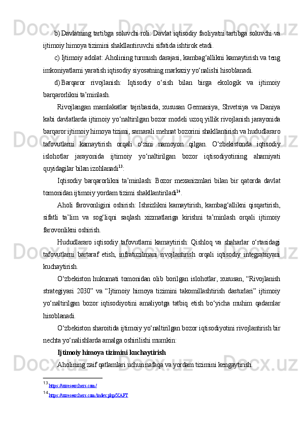 b) Davlatning tartibga soluvchi roli: Davlat iqtisodiy faoliyatni tartibga soluvchi va
ijtimoiy himoya tizimini shakllantiruvchi sifatida ishtirok etadi.
c) Ijtimoiy adolat: Aholining turmush darajasi, kambag‘allikni kamaytirish va teng
imkoniyatlarni yaratish iqtisodiy siyosatning markaziy yo‘nalishi hisoblanadi.
d) Barqaror   rivojlanish:   Iqtisodiy   o‘sish   bilan   birga   ekologik   va   ijtimoiy
barqarorlikni ta’minlash.
Rivojlangan   mamlakatlar   tajribasida,   xususan   Germaniya,   Shvetsiya   va   Daniya
kabi davlatlarda ijtimoiy yo‘naltirilgan bozor modeli uzoq yillik rivojlanish jarayonida
barqaror ijtimoiy himoya tizimi, samarali mehnat bozorini shakllantirish va hududlararo
tafovutlarni   kamaytirish   orqali   o‘zini   namoyon   qilgan.   O‘zbekistonda   iqtisodiy
islohotlar   jarayonida   ijtimoiy   yo‘naltirilgan   bozor   iqtisodiyotining   ahamiyati
quyidagilar bilan izohlanadi 13
:
Iqtisodiy   barqarorlikni   ta’minlash:   Bozor   mexanizmlari   bilan   bir   qatorda   davlat
tomonidan ijtimoiy yordam tizimi shakllantiriladi 14
.
Aholi farovonligini oshirish: Ishsizlikni kamaytirish, kambag‘allikni qisqartirish,
sifatli   ta’lim   va   sog‘liqni   saqlash   xizmatlariga   kirishni   ta’minlash   orqali   ijtimoiy
farovonlikni oshirish.
Hududlararo  iqtisodiy  tafovutlarni   kamaytirish:   Qishloq  va  shaharlar  o‘rtasidagi
tafovutlarni   bartaraf   etish,   infratuzilmani   rivojlantirish   orqali   iqtisodiy   integratsiyani
kuchaytirish.
O‘zbekiston hukumati tomonidan olib borilgan islohotlar, xususan, “Rivojlanish
strategiyasi   2030”   va   “Ijtimoiy   himoya   tizimini   takomillashtirish   dasturlari”   ijtimoiy
yo‘naltirilgan   bozor   iqtisodiyotini   amaliyotga   tatbiq   etish   bo‘yicha   muhim   qadamlar
hisoblanadi.
O‘zbekiston sharoitida ijtimoiy yo‘naltirilgan bozor iqtisodiyotini rivojlantirish bir
nechta yo‘nalishlarda amalga oshirilishi mumkin:
Ijtimoiy himoya tizimini kuchaytirish
Aholining zaif qatlamlari uchun nafaqa va yordam tizimini kengaytirish.
13
  https://uzresearchers.com/  
14
  https://uzresearchers.com/index.php/XAFT   