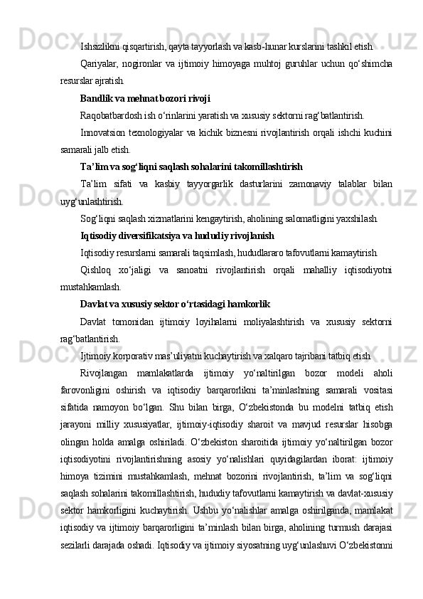 Ishsizlikni qisqartirish, qayta tayyorlash va kasb-hunar kurslarini tashkil etish.
Qariyalar,   nogironlar   va   ijtimoiy   himoyaga   muhtoj   guruhlar   uchun   qo‘shimcha
resurslar ajratish.
Bandlik va mehnat bozori rivoji
Raqobatbardosh ish o‘rinlarini yaratish va xususiy sektorni rag‘batlantirish.
Innovatsion texnologiyalar va kichik biznesni rivojlantirish orqali ishchi kuchini
samarali jalb etish.
Ta’lim va sog‘liqni saqlash sohalarini takomillashtirish
Ta’lim   sifati   va   kasbiy   tayyorgarlik   dasturlarini   zamonaviy   talablar   bilan
uyg‘unlashtirish.
Sog‘liqni saqlash xizmatlarini kengaytirish, aholining salomatligini yaxshilash.
Iqtisodiy diversifikatsiya va hududiy rivojlanish
Iqtisodiy resurslarni samarali taqsimlash, hududlararo tafovutlarni kamaytirish.
Qishloq   xo‘jaligi   va   sanoatni   rivojlantirish   orqali   mahalliy   iqtisodiyotni
mustahkamlash.
Davlat va xususiy sektor o‘rtasidagi hamkorlik
Davlat   tomonidan   ijtimoiy   loyihalarni   moliyalashtirish   va   xususiy   sektorni
rag‘batlantirish.
Ijtimoiy korporativ mas’uliyatni kuchaytirish va xalqaro tajribani tatbiq etish.
Rivojlangan   mamlakatlarda   ijtimoiy   yo‘naltirilgan   bozor   modeli   aholi
farovonligini   oshirish   va   iqtisodiy   barqarorlikni   ta’minlashning   samarali   vositasi
sifatida   namoyon   bo‘lgan.   Shu   bilan   birga,   O‘zbekistonda   bu   modelni   tatbiq   etish
jarayoni   milliy   xususiyatlar,   ijtimoiy-iqtisodiy   sharoit   va   mavjud   resurslar   hisobga
olingan   holda   amalga   oshiriladi.   O‘zbekiston   sharoitida   ijtimoiy   yo‘naltirilgan   bozor
iqtisodiyotini   rivojlantirishning   asosiy   yo‘nalishlari   quyidagilardan   iborat:   ijtimoiy
himoya   tizimini   mustahkamlash,   mehnat   bozorini   rivojlantirish,   ta’lim   va   sog‘liqni
saqlash sohalarini takomillashtirish, hududiy tafovutlarni kamaytirish va davlat-xususiy
sektor   hamkorligini   kuchaytirish.   Ushbu   yo‘nalishlar   amalga   oshirilganda,   mamlakat
iqtisodiy va ijtimoiy barqarorligini ta’minlash bilan birga, aholining turmush darajasi
sezilarli darajada oshadi. Iqtisodiy va ijtimoiy siyosatning uyg‘unlashuvi O‘zbekistonni 