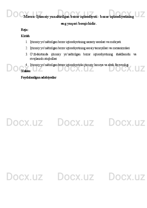Mavzu: Ijtimoiy yunaltirilgan bozor iqtisodiyoti - bozor iqtisodiyotining
eng yuqori bosqichidir.
Reja:
Kirish
1. Ijtimoiy yo‘naltirilgan bozor iqtisodiyotining nazariy asoslari va mohiyati.
2. Ijtimoiy yo‘naltirilgan bozor iqtisodiyotining asosiy tamoyillari va mexanizmlari
3. O‘zbekistonda   ijtimoiy   yo‘naltirilgan   bozor   iqtisodiyotining   shakllanishi   va
rivojlanish istiqbollari
4. Ijtimoiy yo‘naltirilgan bozor iqtisodiyotida ijtimoiy himoya va aholi farovonligi
Xulosa
Foydalanilgan adabiyotlar 