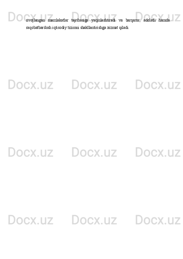 rivojlangan   mamlakatlar   tajribasiga   yaqinlashtiradi   va   barqaror,   adolatli   hamda
raqobatbardosh iqtisodiy tizimni shakllantirishga xizmat qiladi. 