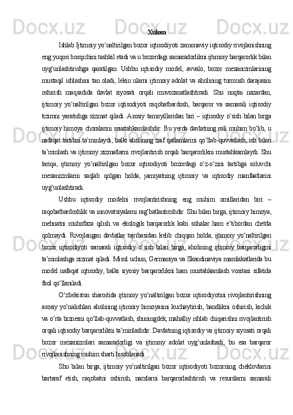 Xulosa
Ishlab Ijtimoiy yo‘naltirilgan bozor iqtisodiyoti zamonaviy iqtisodiy rivojlanishning
eng yuqori bosqichini tashkil etadi va u bozordagi samaradorlikni ijtimoiy barqarorlik bilan
uyg‘unlashtirishga   qaratilgan.   Ushbu   iqtisodiy   model,   avvalo,   bozor   mexanizmlarining
mustaqil ishlashini tan oladi, lekin ularni ijtimoiy adolat va aholining turmush darajasini
oshirish   maqsadida   davlat   siyosati   orqali   muvozanatlashtiradi.   Shu   nuqtai   nazardan,
ijtimoiy   yo‘naltirilgan   bozor   iqtisodiyoti   raqobatbardosh,   barqaror   va   samarali   iqtisodiy
tizimni yaratishga xizmat qiladi. Asosiy tamoyillaridan biri – iqtisodiy o‘sish bilan birga
ijtimoiy himoya choralarini mustahkamlashdir. Bu yerda davlatning roli muhim bo‘lib, u
nafaqat tartibni ta’minlaydi, balki aholining zaif qatlamlarini qo‘llab-quvvatlash, ish bilan
ta’minlash va ijtimoiy xizmatlarni rivojlantirish orqali barqarorlikni mustahkamlaydi. Shu
tariqa,   ijtimoiy   yo‘naltirilgan   bozor   iqtisodiyoti   bozordagi   o‘z-o‘zini   tartibga   soluvchi
mexanizmlarni   saqlab   qolgan   holda,   jamiyatning   ijtimoiy   va   iqtisodiy   manfaatlarini
uyg‘unlashtiradi.
Ushbu   iqtisodiy   modelni   rivojlantirishning   eng   muhim   omillaridan   biri   –
raqobatbardoshlik va innovatsiyalarni rag‘batlantirishdir. Shu bilan birga, ijtimoiy himoya,
mehnatni   muhofaza   qilish   va   ekologik   barqarorlik   kabi   sohalar   ham   e’tibordan   chetda
qolmaydi. Rivojlangan davlatlar  tajribasidan  kelib chiqqan holda,  ijtimoiy yo‘naltirilgan
bozor   iqtisodiyoti   samarali   iqtisodiy   o‘sish   bilan   birga,   aholining   ijtimoiy   barqarorligini
ta’minlashga xizmat qiladi. Misol uchun, Germaniya va Skandinaviya mamlakatlarida bu
model nafaqat iqtisodiy, balki siyosiy barqarorlikni ham mustahkamlash vositasi sifatida
faol qo‘llaniladi.
O‘zbekiston sharoitida ijtimoiy yo‘naltirilgan bozor iqtisodiyotini rivojlantirishning
asosiy yo‘nalishlari aholining ijtimoiy himoyasini kuchaytirish, bandlikni oshirish, kichik
va o‘rta biznesni qo‘llab-quvvatlash, shuningdek, mahalliy ishlab chiqarishni rivojlantirish
orqali iqtisodiy barqarorlikni ta’minlashdir. Davlatning iqtisodiy va ijtimoiy siyosati orqali
bozor   mexanizmlari   samaradorligi   va   ijtimoiy   adolat   uyg‘unlashadi,   bu   esa   barqaror
rivojlanishning muhim sharti hisoblanadi.
Shu bilan  birga, ijtimoiy yo‘naltirilgan bozor  iqtisodiyoti  bozorning cheklovlarini
bartaraf   etish,   raqobatni   oshirish,   narxlarni   barqarorlashtirish   va   resurslarni   samarali 