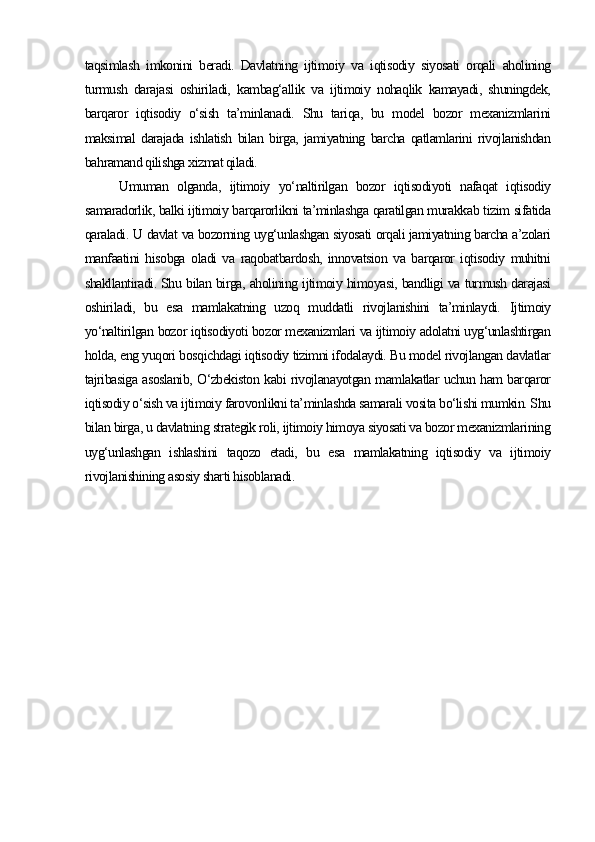taqsimlash   imkonini   beradi.   Davlatning   ijtimoiy   va   iqtisodiy   siyosati   orqali   aholining
turmush   darajasi   oshiriladi,   kambag‘allik   va   ijtimoiy   nohaqlik   kamayadi,   shuningdek,
barqaror   iqtisodiy   o‘sish   ta’minlanadi.   Shu   tariqa,   bu   model   bozor   mexanizmlarini
maksimal   darajada   ishlatish   bilan   birga,   jamiyatning   barcha   qatlamlarini   rivojlanishdan
bahramand qilishga xizmat qiladi.
Umuman   olganda,   ijtimoiy   yo‘naltirilgan   bozor   iqtisodiyoti   nafaqat   iqtisodiy
samaradorlik, balki ijtimoiy barqarorlikni ta’minlashga qaratilgan murakkab tizim sifatida
qaraladi. U davlat va bozorning uyg‘unlashgan siyosati orqali jamiyatning barcha a’zolari
manfaatini   hisobga   oladi   va   raqobatbardosh,   innovatsion   va   barqaror   iqtisodiy   muhitni
shakllantiradi. Shu bilan birga, aholining ijtimoiy himoyasi, bandligi va turmush darajasi
oshiriladi,   bu   esa   mamlakatning   uzoq   muddatli   rivojlanishini   ta’minlaydi.   Ijtimoiy
yo‘naltirilgan bozor iqtisodiyoti bozor mexanizmlari va ijtimoiy adolatni uyg‘unlashtirgan
holda, eng yuqori bosqichdagi iqtisodiy tizimni ifodalaydi. Bu model rivojlangan davlatlar
tajribasiga asoslanib, O‘zbekiston kabi rivojlanayotgan mamlakatlar uchun ham barqaror
iqtisodiy o‘sish va ijtimoiy farovonlikni ta’minlashda samarali vosita bo‘lishi mumkin. Shu
bilan birga, u davlatning strategik roli, ijtimoiy himoya siyosati va bozor mexanizmlarining
uyg‘unlashgan   ishlashini   taqozo   etadi,   bu   esa   mamlakatning   iqtisodiy   va   ijtimoiy
rivojlanishining asosiy sharti hisoblanadi. 