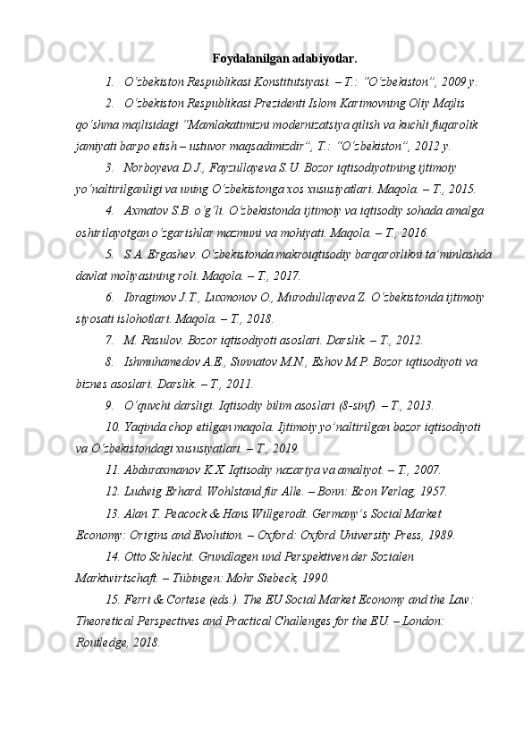 Foydalanilgan a dabiyotlar .
1. O‘zbekiston Respublikasi Konstitutsiyasi. – T.: “O‘zbekiston”, 2009 y.
2. O‘zbekiston Respublikasi Prezidenti Islom Karimovning Oliy Majlis 
qo‘shma majlisidagi “Mamlakatimizni modernizatsiya qilish va kuchli fuqarolik 
jamiyati barpo etish – ustuvor maqsadimizdir”, T.: “O‘zbekiston”, 2012 y.
3. Norboyeva D.J., Fayzullayeva S.U. Bozor iqtisodiyotining ijtimoiy 
yo‘naltirilganligi va uning O‘zbekistonga xos xususiyatlari. Maqola. – T., 2015.
4. Axmatov S.B. o‘g‘li. O‘zbekistonda ijtimoiy va iqtisodiy sohada amalga 
oshirilayotgan o‘zgarishlar mazmuni va mohiyati. Maqola. – T., 2016.
5. S.A. Ergashev. O‘zbekistonda makroiqtisodiy barqarorlikni ta’minlashda
davlat moliyasining roli. Maqola. – T., 2017.
6. Ibragimov J.T., Luxmonov O., Murodullayeva Z. O‘zbekistonda ijtimoiy 
siyosati islohotlari. Maqola. – T., 2018.
7. M. Rasulov. Bozor iqtisodiyoti asoslari. Darslik. – T., 2012.
8. Ishmuhamedov A.E., Sunnatov M.N., Eshov M.P. Bozor iqtisodiyoti va 
biznes asoslari. Darslik. – T., 2011.
9. O‘quvchi darsligi. Iqtisodiy bilim asoslari (8-sinf). – T., 2013.
10. Yaqinda chop etilgan maqola. Ijtimoiy yo’naltirilgan bozor iqtisodiyoti 
va O‘zbekistondagi xususiyatlari. – T., 2019.
11. Abduraxmanov K.X. Iqtisodiy nazariya va amaliyot. – T., 2007. 
12. Ludwig Erhard. Wohlstand für Alle. – Bonn: Econ Verlag, 1957.
13. Alan T. Peacock & Hans Willgerodt. Germany’s Social Market 
Economy: Origins and Evolution. – Oxford: Oxford University Press, 1989.
14. Otto Schlecht. Grundlagen und Perspektiven der Sozialen 
Marktwirtschaft. – Tübingen: Mohr Siebeck, 1990.
15. Ferri & Cortese (eds.). The EU Social Market Economy and the Law: 
Theoretical Perspectives and Practical Challenges for the EU. – London: 
Routledge, 2018. 