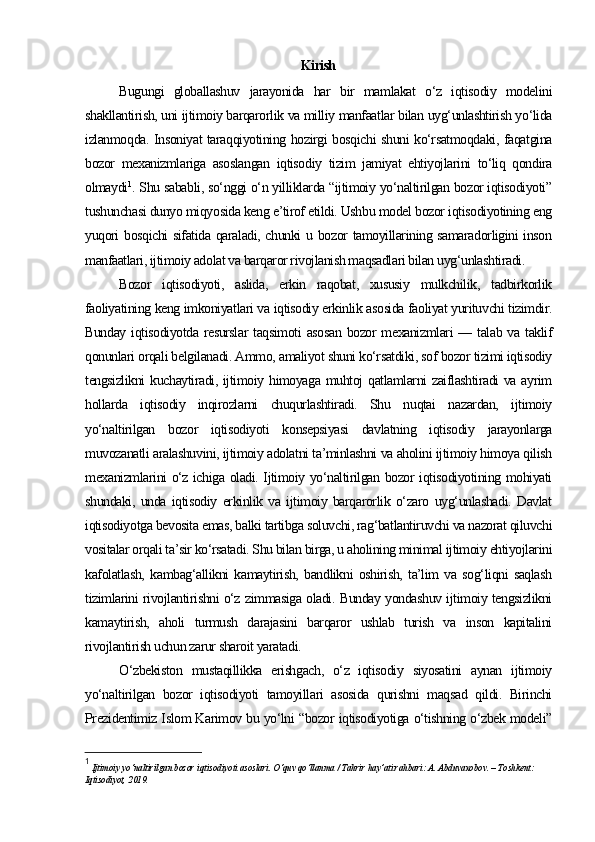 Kirish
Bugungi   globallashuv   jarayonida   har   bir   mamlakat   o‘z   iqtisodiy   modelini
shakllantirish, uni ijtimoiy barqarorlik va milliy manfaatlar bilan uyg‘unlashtirish yo‘lida
izlanmoqda. Insoniyat taraqqiyotining hozirgi bosqichi shuni ko‘rsatmoqdaki, faqatgina
bozor   mexanizmlariga   asoslangan   iqtisodiy   tizim   jamiyat   ehtiyojlarini   to‘liq   qondira
olmaydi 1
. Shu sababli, so‘nggi o‘n yilliklarda “ijtimoiy yo‘naltirilgan bozor iqtisodiyoti”
tushunchasi dunyo miqyosida keng e’tirof etildi. Ushbu model bozor iqtisodiyotining eng
yuqori bosqichi sifatida qaraladi, chunki u bozor tamoyillarining samaradorligini inson
manfaatlari, ijtimoiy adolat va barqaror rivojlanish maqsadlari bilan uyg‘unlashtiradi.
Bozor   iqtisodiyoti,   aslida,   erkin   raqobat,   xususiy   mulkchilik,   tadbirkorlik
faoliyatining keng imkoniyatlari va iqtisodiy erkinlik asosida faoliyat yurituvchi tizimdir.
Bunday  iqtisodiyotda resurslar  taqsimoti  asosan  bozor  mexanizmlari  — talab va taklif
qonunlari orqali belgilanadi. Ammo, amaliyot shuni ko‘rsatdiki, sof bozor tizimi iqtisodiy
tengsizlikni  kuchaytiradi, ijtimoiy himoyaga muhtoj  qatlamlarni  zaiflashtiradi  va ayrim
hollarda   iqtisodiy   inqirozlarni   chuqurlashtiradi.   Shu   nuqtai   nazardan,   ijtimoiy
yo‘naltirilgan   bozor   iqtisodiyoti   konsepsiyasi   davlatning   iqtisodiy   jarayonlarga
muvozanatli aralashuvini, ijtimoiy adolatni ta’minlashni va aholini ijtimoiy himoya qilish
mexanizmlarini o‘z ichiga oladi. Ijtimoiy yo‘naltirilgan bozor iqtisodiyotining mohiyati
shundaki,   unda   iqtisodiy   erkinlik   va   ijtimoiy   barqarorlik   o‘zaro   uyg‘unlashadi.   Davlat
iqtisodiyotga bevosita emas, balki tartibga soluvchi, rag‘batlantiruvchi va nazorat qiluvchi
vositalar orqali ta’sir ko‘rsatadi. Shu bilan birga, u aholining minimal ijtimoiy ehtiyojlarini
kafolatlash,   kambag‘allikni   kamaytirish,   bandlikni   oshirish,   ta’lim   va   sog‘liqni   saqlash
tizimlarini rivojlantirishni o‘z zimmasiga oladi. Bunday yondashuv ijtimoiy tengsizlikni
kamaytirish,   aholi   turmush   darajasini   barqaror   ushlab   turish   va   inson   kapitalini
rivojlantirish uchun zarur sharoit yaratadi.
O‘zbekiston   mustaqillikka   erishgach,   o‘z   iqtisodiy   siyosatini   aynan   ijtimoiy
yo‘naltirilgan   bozor   iqtisodiyoti   tamoyillari   asosida   qurishni   maqsad   qildi.   Birinchi
Prezidentimiz Islom Karimov bu yo‘lni “bozor iqtisodiyotiga o‘tishning o‘zbek modeli”
1
  Ijtimoiy yo‘naltirilgan bozor iqtisodiyoti asoslari. O‘quv qo‘llanma / Tahrir hay’ati rahbari: A. Abduvaxobov. – Toshkent: 
Iqtisodiyot, 2019. 