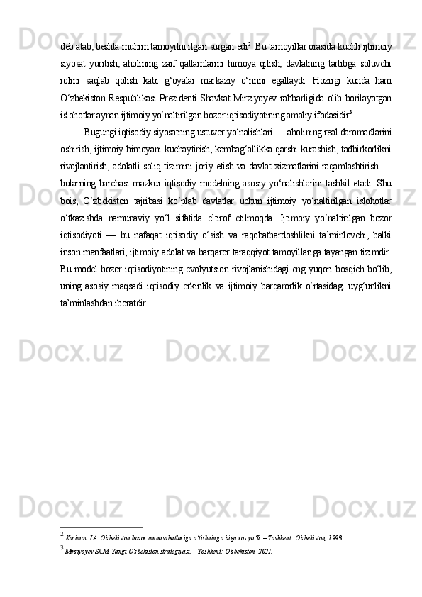 deb atab, beshta muhim tamoyilni ilgari surgan edi 2
. Bu tamoyillar orasida kuchli ijtimoiy
siyosat   yuritish,   aholining   zaif   qatlamlarini   himoya   qilish,   davlatning   tartibga   soluvchi
rolini   saqlab   qolish   kabi   g‘oyalar   markaziy   o‘rinni   egallaydi.   Hozirgi   kunda   ham
O‘zbekiston Respublikasi Prezidenti Shavkat Mirziyoyev rahbarligida olib borilayotgan
islohotlar aynan ijtimoiy yo‘naltirilgan bozor iqtisodiyotining amaliy ifodasidir 3
.
Bugungi iqtisodiy siyosatning ustuvor yo‘nalishlari — aholining real daromadlarini
oshirish, ijtimoiy himoyani kuchaytirish, kambag‘allikka qarshi kurashish, tadbirkorlikni
rivojlantirish, adolatli soliq tizimini joriy etish va davlat xizmatlarini raqamlashtirish —
bularning barchasi mazkur iqtisodiy modelning asosiy yo‘nalishlarini tashkil etadi. Shu
bois,   O‘zbekiston   tajribasi   ko‘plab   davlatlar   uchun   ijtimoiy   yo‘naltirilgan   islohotlar
o‘tkazishda   namunaviy   yo‘l   sifatida   e’tirof   etilmoqda.   Ijtimoiy   yo‘naltirilgan   bozor
iqtisodiyoti   —   bu   nafaqat   iqtisodiy   o‘sish   va   raqobatbardoshlikni   ta’minlovchi,   balki
inson manfaatlari, ijtimoiy adolat va barqaror taraqqiyot tamoyillariga tayangan tizimdir.
Bu model bozor iqtisodiyotining evolyutsion rivojlanishidagi eng yuqori bosqich bo‘lib,
uning   asosiy   maqsadi   iqtisodiy   erkinlik   va   ijtimoiy   barqarorlik   o‘rtasidagi   uyg‘unlikni
ta’minlashdan iboratdir.
2
 Karimov I.A. O‘zbekiston bozor munosabatlariga o‘tishning o‘ziga xos yo‘li. – Toshkent: O‘zbekiston, 1993.
3
  Mirziyoyev Sh.M. Yangi O‘zbekiston strategiyasi. – Toshkent: O‘zbekiston, 2021. 
