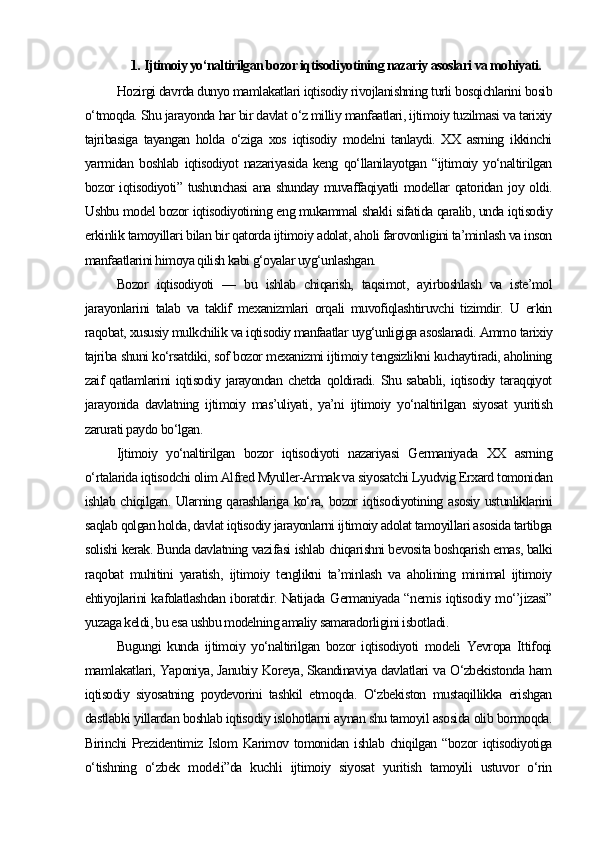 1.  Ijtimoiy yo‘naltirilgan bozor iqtisodiyotining nazariy asoslari va mohiyati.
Hozirgi davrda dunyo mamlakatlari iqtisodiy rivojlanishning turli bosqichlarini bosib
o‘tmoqda. Shu jarayonda har bir davlat o‘z milliy manfaatlari, ijtimoiy tuzilmasi va tarixiy
tajribasiga   tayangan   holda   o‘ziga   xos   iqtisodiy   modelni   tanlaydi.   XX   asrning   ikkinchi
yarmidan   boshlab   iqtisodiyot   nazariyasida   keng   qo‘llanilayotgan   “ijtimoiy   yo‘naltirilgan
bozor iqtisodiyoti” tushunchasi  ana shunday muvaffaqiyatli modellar qatoridan joy oldi.
Ushbu model bozor iqtisodiyotining eng mukammal shakli sifatida qaralib, unda iqtisodiy
erkinlik tamoyillari bilan bir qatorda ijtimoiy adolat, aholi farovonligini ta’minlash va inson
manfaatlarini himoya qilish kabi g‘oyalar uyg‘unlashgan.
Bozor   iqtisodiyoti   —   bu   ishlab   chiqarish,   taqsimot,   ayirboshlash   va   iste’mol
jarayonlarini   talab   va   taklif   mexanizmlari   orqali   muvofiqlashtiruvchi   tizimdir.   U   erkin
raqobat, xususiy mulkchilik va iqtisodiy manfaatlar uyg‘unligiga asoslanadi. Ammo tarixiy
tajriba shuni ko‘rsatdiki, sof bozor mexanizmi ijtimoiy tengsizlikni kuchaytiradi, aholining
zaif   qatlamlarini   iqtisodiy   jarayondan   chetda   qoldiradi.   Shu  sababli,   iqtisodiy  taraqqiyot
jarayonida   davlatning   ijtimoiy   mas’uliyati,   ya’ni   ijtimoiy   yo‘naltirilgan   siyosat   yuritish
zarurati paydo bo‘lgan.
Ijtimoiy   yo‘naltirilgan   bozor   iqtisodiyoti   nazariyasi   Germaniyada   XX   asrning
o‘rtalarida iqtisodchi olim Alfred Myuller-Armak va siyosatchi Lyudvig Erxard tomonidan
ishlab chiqilgan. Ularning qarashlariga ko‘ra, bozor iqtisodiyotining asosiy ustunliklarini
saqlab qolgan holda, davlat iqtisodiy jarayonlarni ijtimoiy adolat tamoyillari asosida tartibga
solishi kerak. Bunda davlatning vazifasi ishlab chiqarishni bevosita boshqarish emas, balki
raqobat   muhitini   yaratish,   ijtimoiy   tenglikni   ta’minlash   va   aholining   minimal   ijtimoiy
ehtiyojlarini kafolatlashdan iboratdir. Natijada Germaniyada “nemis iqtisodiy mo‘’jizasi”
yuzaga keldi, bu esa ushbu modelning amaliy samaradorligini isbotladi.
Bugungi   kunda   ijtimoiy   yo‘naltirilgan   bozor   iqtisodiyoti   modeli   Yevropa   Ittifoqi
mamlakatlari, Yaponiya, Janubiy Koreya, Skandinaviya davlatlari va O‘zbekistonda ham
iqtisodiy   siyosatning   poydevorini   tashkil   etmoqda.   O‘zbekiston   mustaqillikka   erishgan
dastlabki yillardan boshlab iqtisodiy islohotlarni aynan shu tamoyil asosida olib bormoqda.
Birinchi  Prezidentimiz Islom  Karimov tomonidan ishlab chiqilgan “bozor  iqtisodiyotiga
o‘tishning   o‘zbek   modeli”da   kuchli   ijtimoiy   siyosat   yuritish   tamoyili   ustuvor   o‘rin 