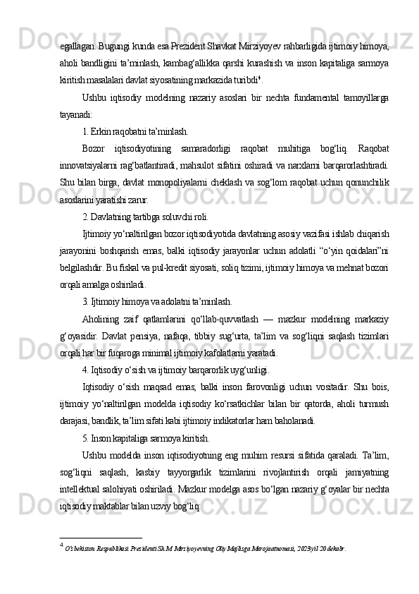 egallagan. Bugungi kunda esa Prezident Shavkat Mirziyoyev rahbarligida ijtimoiy himoya,
aholi bandligini ta’minlash, kambag‘allikka qarshi kurashish va inson kapitaliga sarmoya
kiritish masalalari davlat siyosatining markazida turibdi 4
.
Ushbu   iqtisodiy   modelning   nazariy   asoslari   bir   nechta   fundamental   tamoyillarga
tayanadi:
1. Erkin raqobatni ta’minlash.
Bozor   iqtisodiyotining   samaradorligi   raqobat   muhitiga   bog‘liq.   Raqobat
innovatsiyalarni rag‘batlantiradi, mahsulot sifatini oshiradi va narxlarni barqarorlashtiradi.
Shu bilan birga, davlat monopoliyalarni cheklash va sog‘lom raqobat uchun qonunchilik
asoslarini yaratishi zarur.
2. Davlatning tartibga soluvchi roli.
Ijtimoiy yo‘naltirilgan bozor iqtisodiyotida davlatning asosiy vazifasi ishlab chiqarish
jarayonini boshqarish emas, balki  iqtisodiy jarayonlar uchun adolatli  “o‘yin qoidalari”ni
belgilashdir. Bu fiskal va pul-kredit siyosati, soliq tizimi, ijtimoiy himoya va mehnat bozori
orqali amalga oshiriladi.
3. Ijtimoiy himoya va adolatni ta’minlash.
Aholining   zaif   qatlamlarini   qo‘llab-quvvatlash   —   mazkur   modelning   markaziy
g‘oyasidir.   Davlat   pensiya,   nafaqa,   tibbiy   sug‘urta,   ta’lim   va   sog‘liqni   saqlash   tizimlari
orqali har bir fuqaroga minimal ijtimoiy kafolatlarni yaratadi.
4. Iqtisodiy o‘sish va ijtimoiy barqarorlik uyg‘unligi.
Iqtisodiy   o‘sish   maqsad   emas,   balki   inson   farovonligi   uchun   vositadir.   Shu   bois,
ijtimoiy   yo‘naltirilgan   modelda   iqtisodiy   ko‘rsatkichlar   bilan   bir   qatorda,   aholi   turmush
darajasi, bandlik, ta’lim sifati kabi ijtimoiy indikatorlar ham baholanadi.
5. Inson kapitaliga sarmoya kiritish.
Ushbu modelda inson iqtisodiyotning eng muhim resursi sifatida qaraladi. Ta’lim,
sog‘liqni   saqlash,   kasbiy   tayyorgarlik   tizimlarini   rivojlantirish   orqali   jamiyatning
intellektual salohiyati oshiriladi. Mazkur modelga asos bo‘lgan nazariy g‘oyalar bir nechta
iqtisodiy maktablar bilan uzviy bog‘liq:
4
 O‘zbekiston Respublikasi Prezidenti Sh.M. Mirziyoyevning Oliy Majlisga Murojaatnomasi, 2023 yil 20 dekabr. 