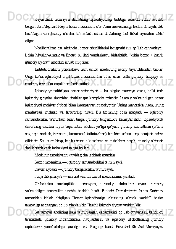 Keynschilik   nazariyasi   davlatning   iqtisodiyotdagi   tartibga   soluvchi   rolini   asoslab
bergan. Jon Meynard Keyns bozor mexanizmi o‘z-o‘zini muvozanatga keltira olmaydi, deb
hisoblagan   va   iqtisodiy   o‘sishni   ta’minlash  uchun  davlatning  faol  fiskal   siyosatini  taklif
qilgan.
Neoliberalizm esa, aksincha, bozor erkinliklarini kengaytirishni qo‘llab-quvvatlaydi.
Lekin Myuller-Armak va Erxard bu ikki yondashuvni birlashtirib, “erkin bozor + kuchli
ijtimoiy siyosat” modelini ishlab chiqdilar.
Institutsionalizm   yondashuvi   ham   ushbu   modelning   asosiy   tayanchlaridan   biridir.
Unga ko‘ra, iqtisodiyot faqat bozor mexanizmlari bilan emas, balki ijtimoiy, huquqiy va
madaniy institutlar orqali ham boshqariladi.
Ijtimoiy   yo‘naltirilgan   bozor   iqtisodiyoti   –   bu   birgina   nazariya   emas,   balki   turli
iqtisodiy g‘oyalar sintezidan shakllangan kompleks tizimdir. Ijtimoiy yo‘naltirilgan bozor
iqtisodiyoti mohiyat e’tibori bilan insonparvar iqtisodiyotdir. Uning markazida inson, uning
manfaatlari,   mehnati   va   farovonligi   turadi.   Bu   tizimning   bosh   maqsadi   —   iqtisodiy
samaradorlikni   ta’minlash   bilan   birga,   ijtimoiy   tengsizlikni   kamaytirishdir.   Iqtisodiyotda
davlatning vazifasi foyda taqsimotini adolatli yo‘lga qo‘yish, ijtimoiy xizmatlarni (ta’lim,
sog‘liqni saqlash, transport, kommunal infratuzilma) har kim uchun teng darajada ochiq
qilishdir. Shu bilan birga, har bir inson o‘z mehnati va tashabbusi orqali iqtisodiy o‘sishda
faol ishtirok etish imkoniyatiga ega bo‘ladi.
Modelning mohiyatini quyidagicha izohlash mumkin:
Bozor mexanizmi — iqtisodiy samaradorlikni ta’minlaydi.
Davlat siyosati — ijtimoiy barqarorlikni ta’minlaydi.
Fuqarolik jamiyati — nazorat va muvozanat mexanizmini yaratadi.
O‘zbekiston   mustaqillikka   erishgach,   iqtisodiy   islohotlarni   aynan   ijtimoiy
yo‘naltirilgan   tamoyillar   asosida   boshlab   berdi.   Birinchi   Prezidentimiz   Islom   Karimov
tomonidan   ishlab   chiqilgan   “bozor   iqtisodiyotiga   o‘tishning   o‘zbek   modeli”   beshta
tamoyilga asoslangan bo‘lib, ulardan biri “kuchli ijtimoiy siyosat yuritish”dir.
Bu tamoyil aholining kam  ta’minlangan qatlamlarini qo‘llab-quvvatlash, bandlikni
ta’minlash,   ijtimoiy   infratuzilmani   rivojlantirish   va   iqtisodiy   islohotlarning   ijtimoiy
oqibatlarini   yumshatishga   qaratilgan   edi.   Bugungi   kunda   Prezident   Shavkat   Mirziyoyev 