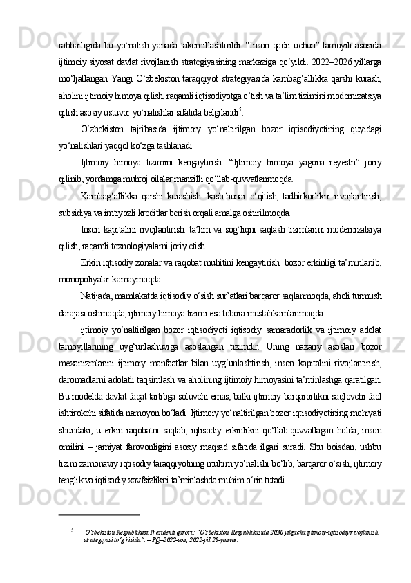 rahbarligida bu yo‘nalish yanada takomillashtirildi. “Inson qadri uchun” tamoyili asosida
ijtimoiy siyosat davlat rivojlanish strategiyasining markaziga qo‘yildi. 2022–2026 yillarga
mo‘ljallangan Yangi O‘zbekiston taraqqiyot strategiyasida kambag‘allikka qarshi kurash,
aholini ijtimoiy himoya qilish, raqamli iqtisodiyotga o‘tish va ta’lim tizimini modernizatsiya
qilish asosiy ustuvor yo‘nalishlar sifatida belgilandi 5
.
O‘zbekiston   tajribasida   ijtimoiy   yo‘naltirilgan   bozor   iqtisodiyotining   quyidagi
yo‘nalishlari yaqqol ko‘zga tashlanadi:
Ijtimoiy   himoya   tizimini   kengaytirish:   “Ijtimoiy   himoya   yagona   reyestri”   joriy
qilinib, yordamga muhtoj oilalar manzilli qo‘llab-quvvatlanmoqda.
Kambag‘allikka   qarshi   kurashish:   kasb-hunar   o‘qitish,   tadbirkorlikni   rivojlantirish,
subsidiya va imtiyozli kreditlar berish orqali amalga oshirilmoqda.
Inson kapitalini rivojlantirish: ta’lim va sog‘liqni saqlash tizimlarini modernizatsiya
qilish, raqamli texnologiyalarni joriy etish.
Erkin iqtisodiy zonalar va raqobat muhitini kengaytirish: bozor erkinligi ta’minlanib,
monopoliyalar kamaymoqda.
Natijada, mamlakatda iqtisodiy o‘sish sur’atlari barqaror saqlanmoqda, aholi turmush
darajasi oshmoqda, ijtimoiy himoya tizimi esa tobora mustahkamlanmoqda. 
ijtimoiy   yo‘naltirilgan   bozor   iqtisodiyoti   iqtisodiy   samaradorlik   va   ijtimoiy   adolat
tamoyillarining   uyg‘unlashuviga   asoslangan   tizimdir.   Uning   nazariy   asoslari   bozor
mexanizmlarini   ijtimoiy   manfaatlar   bilan   uyg‘unlashtirish,   inson   kapitalini   rivojlantirish,
daromadlarni adolatli taqsimlash va aholining ijtimoiy himoyasini ta’minlashga qaratilgan.
Bu modelda davlat faqat tartibga soluvchi emas, balki ijtimoiy barqarorlikni saqlovchi faol
ishtirokchi sifatida namoyon bo‘ladi. Ijtimoiy yo‘naltirilgan bozor iqtisodiyotining mohiyati
shundaki, u erkin raqobatni saqlab, iqtisodiy erkinlikni qo‘llab-quvvatlagan holda, inson
omilini – jamiyat farovonligini asosiy maqsad sifatida ilgari suradi. Shu boisdan, ushbu
tizim zamonaviy iqtisodiy taraqqiyotning muhim yo‘nalishi bo‘lib, barqaror o‘sish, ijtimoiy
tenglik va iqtisodiy xavfsizlikni ta’minlashda muhim o‘rin tutadi.
5
  O‘zbekiston Respublikasi Prezidenti qarori: “O‘zbekiston Respublikasida 2030 yilgacha ijtimoiy-iqtisodiy rivojlanish 
strategiyasi to‘g‘risida”. – PQ–2022-son, 2022-yil 28-yanvar. 