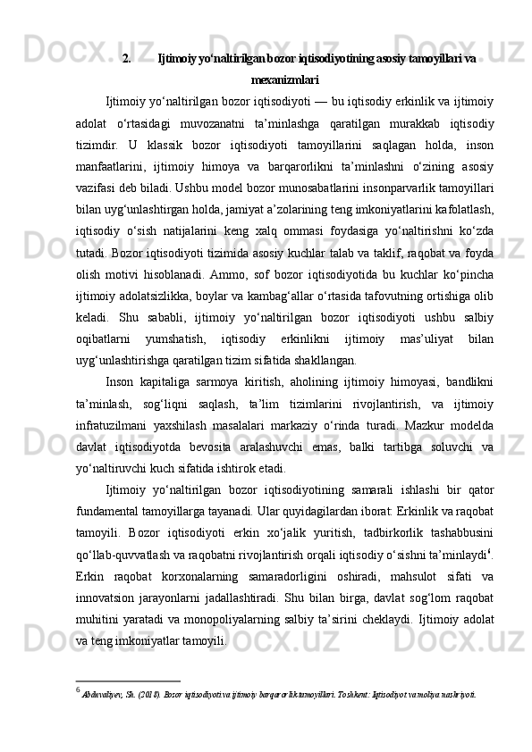 2. Ijtimoiy yo‘naltirilgan bozor iqtisodiyotining asosiy tamoyillari va
mexanizmlari
Ijtimoiy yo‘naltirilgan bozor iqtisodiyoti — bu iqtisodiy erkinlik va ijtimoiy
adolat   o‘rtasidagi   muvozanatni   ta’minlashga   qaratilgan   murakkab   iqtisodiy
tizimdir.   U   klassik   bozor   iqtisodiyoti   tamoyillarini   saqlagan   holda,   inson
manfaatlarini,   ijtimoiy   himoya   va   barqarorlikni   ta’minlashni   o‘zining   asosiy
vazifasi deb biladi. Ushbu model bozor munosabatlarini insonparvarlik tamoyillari
bilan uyg‘unlashtirgan holda, jamiyat a’zolarining teng imkoniyatlarini kafolatlash,
iqtisodiy   o‘sish   natijalarini   keng   xalq   ommasi   foydasiga   yo‘naltirishni   ko‘zda
tutadi. Bozor iqtisodiyoti tizimida asosiy kuchlar talab va taklif, raqobat va foyda
olish   motivi   hisoblanadi.   Ammo,   sof   bozor   iqtisodiyotida   bu   kuchlar   ko‘pincha
ijtimoiy adolatsizlikka, boylar va kambag‘allar o‘rtasida tafovutning ortishiga olib
keladi.   Shu   sababli,   ijtimoiy   yo‘naltirilgan   bozor   iqtisodiyoti   ushbu   salbiy
oqibatlarni   yumshatish,   iqtisodiy   erkinlikni   ijtimoiy   mas’uliyat   bilan
uyg‘unlashtirishga qaratilgan tizim sifatida shakllangan.
Inson   kapitaliga   sarmoya   kiritish,   aholining   ijtimoiy   himoyasi,   bandlikni
ta’minlash,   sog‘liqni   saqlash,   ta’lim   tizimlarini   rivojlantirish,   va   ijtimoiy
infratuzilmani   yaxshilash   masalalari   markaziy   o‘rinda   turadi.   Mazkur   modelda
davlat   iqtisodiyotda   bevosita   aralashuvchi   emas,   balki   tartibga   soluvchi   va
yo‘naltiruvchi kuch sifatida ishtirok etadi.
Ijtimoiy   yo‘naltirilgan   bozor   iqtisodiyotining   samarali   ishlashi   bir   qator
fundamental tamoyillarga tayanadi. Ular quyidagilardan iborat: Erkinlik va raqobat
tamoyili.   Bozor   iqtisodiyoti   erkin   xo‘jalik   yuritish,   tadbirkorlik   tashabbusini
qo‘llab-quvvatlash va raqobatni rivojlantirish orqali iqtisodiy o‘sishni ta’minlaydi 6
.
Erkin   raqobat   korxonalarning   samaradorligini   oshiradi,   mahsulot   sifati   va
innovatsion   jarayonlarni   jadallashtiradi.   Shu   bilan   birga,   davlat   sog‘lom   raqobat
muhitini   yaratadi   va   monopoliyalarning   salbiy   ta’sirini   cheklaydi.   Ijtimoiy   adolat
va teng imkoniyatlar tamoyili.
6
  Abduvaliyev, Sh. (2018). Bozor iqtisodiyoti va ijtimoiy barqarorlik tamoyillari. Toshkent: Iqtisodiyot va moliya nashriyoti. 